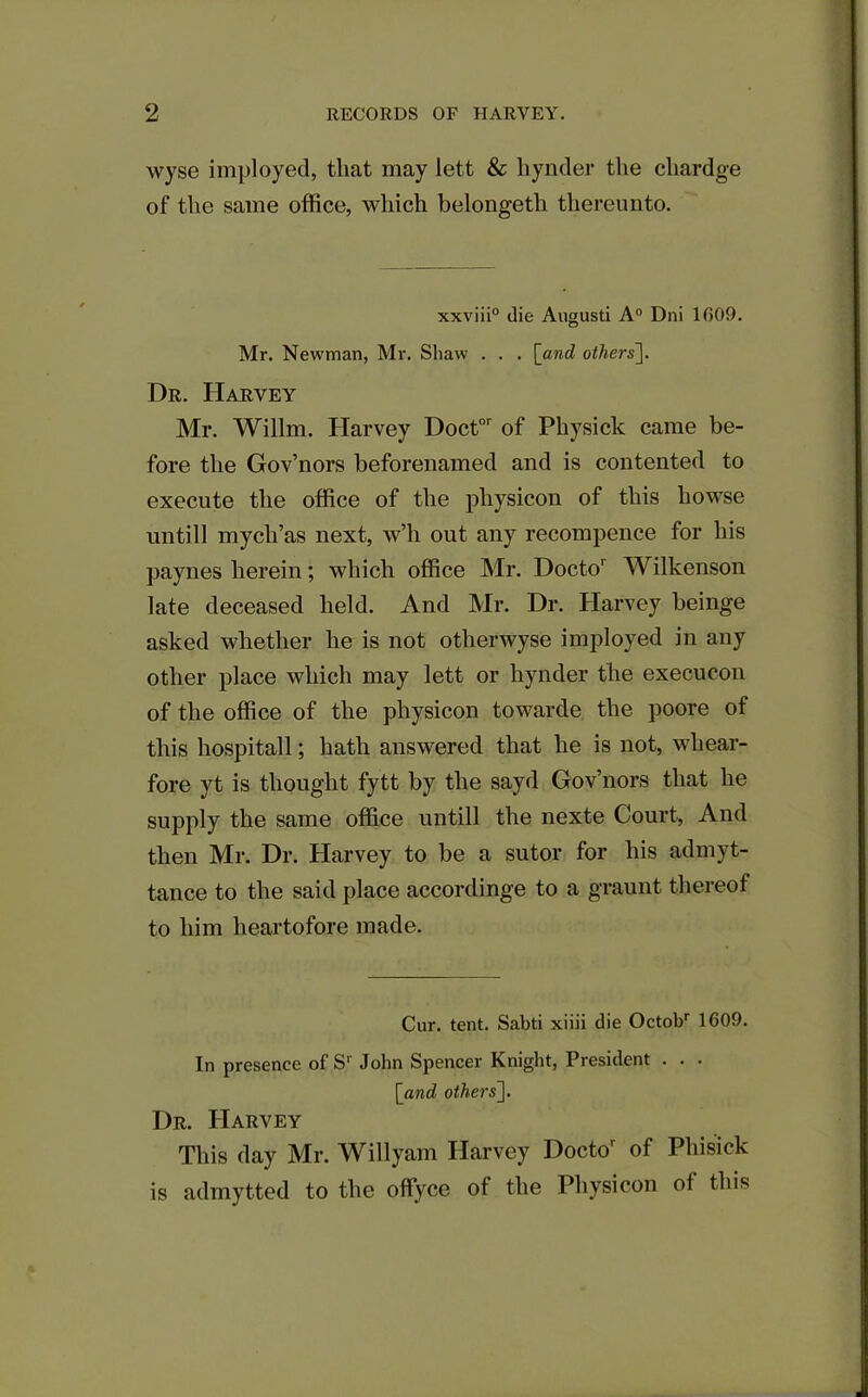 wyse imployed, that may lett & liynder the cliardge of the same office, which belongeth thereunto. xxviii0 die Augusti A0 Dni 1009. Mr. Newman, Mr. Shaw . . . [and others]. Dr. Harvey Mr. Willm. Harvey Doctor of Physick came be- fore the Gov’nors beforenamed and is contented to execute the office of the pliysicon of this liowse nil till mycli’as next, w’h out any recompence for his paynes herein; which office Mr. Docto1 Wilkenson late deceased held. And Mr. Dr. Harvey beinge asked whether he is not other wyse imployed in any other place which may lett or hynder the execucon of the office of the pliysicon towarde the poore of this hospitall; hath answered that he is not, whear- fore yt is thought fytt by the sayd Gov’nors that he supply the same office untill the nexte Court, And then Mr. Dr. Harvey to be a sutor for his admyt- tance to the said place accordinge to a graunt thereof to him heartofore made. Cur. tent. Sabti xiiii die Octobr 1609. In presence of Sr John Spencer Knight, President . . . [and others]. Dr. Harvey This day Mr. Willyam Harvey Doctor of Phisick is admytted to the offyce of the Pliysicon of this