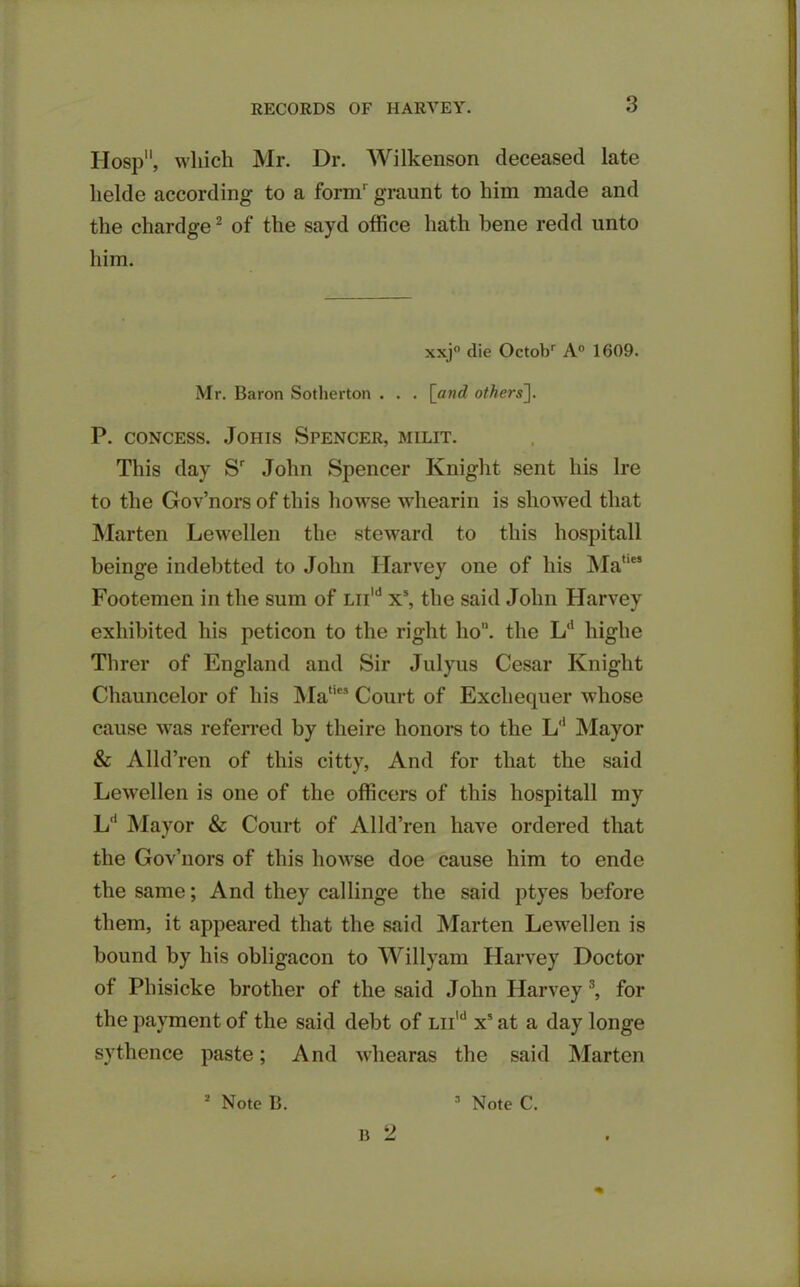 TIosp, which Mr. Dr. Wilkenson deceased late lielde according to a form' graunt to him made and the chardge2 of the sayd office hath bene redd unto him. xxj° die Octobr A0 1609. Mr. Baron Sotherton . . . [and others]. P. concess. Johis Spencer, milit. This day Sr John Spencer Knight sent his Ire to the Gov’nors of this howse whearin is showed that Marten Lewellen the steward to this liospitall beinge indebtted to John Harvey one of his Mat,e’ Footemen in the sum of Liild x5, the said John Harvey exhibited his peticon to the right ho, the Ld highe Tlirer of England and Sir Julyus Cesar Knight Chauncelor of his ]\Iaties Court of Exchequer whose cause was referred by theire honors to the L'1 Mayor & Alld’ren of this citty, And for that the said Lewellen is one of the officers of this hospitall my L'1 Mayor & Court of Alld’ren have ordered that the Gov’nors of this howse doe cause him to ende the same; And they callinge the said ptyes before them, it appeared that the said Marten Lewellen is bound by his obligacon to Willyam Harvey Doctor of Phisicke brother of the said John Harvey 3, for the payment of the said debt of Liild x5 at a day longe sythence paste; And whearas the said Marten b 2
