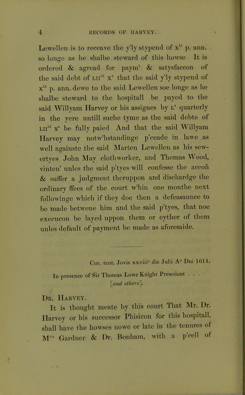Lewellen is to receave the y’ly stypend of x1,1 p. ann. so longe as he shalbe steward of this howse It is ordered & agread for payin' & satysfaccon of the said debt of liiu1 Xs that the said y’ly stypend of xld p. ann. dewe to the said Lewellen soe longe as he shalbe steward to the hospitall be payed to the said Will yam Harvey or his assignes by l5 quarterly in the yere untill suche tyme as the said debte of Liild xs be fully paied And that the said Willyam Harvey may notw'hstandinge p’ceade in lawe as well againste the said Marten Lewellen as his sew- ertyes John May clothworker, and Thomas Wood, vinten’ unles the said p’tyes will confesse the accon & suffer a judgment theruppon and dischardge the ordinary ffees of the court w'hin one montlie next followinge which if they doe then a deteasaunce to be made betwene him and the said p’tyes, that noe execucon be layed uppon them or eyther of them unles default of payment be made as aforesaide. Cur. tent. Jovis xxviii0 die Julii A° Dili 1614. In presence of Sir Tliomas Lowe Knight Presedent . . . [and. others']. Dr. Harvey. It is thought meate by this court That Mr. Dr. Harvey or his successor Phisicon for this hospitall, shall have the bowses nowe or late in the tenures of Mris Gardner & Dr. Bonham, with a p’cell of