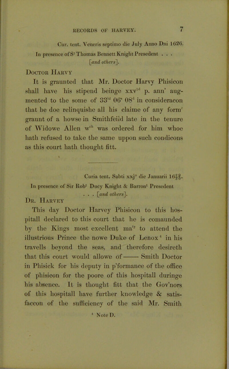 Cur. tent. Veneris septimo die July Anno Dni 1626. In presence of Sr Thomas Bennett Knight Presedent . . . [and others]. Doctor IIarvy It is graunted that Mr. Doctor Harvy Pliisicon shall have his stipend beinge xxvld p. ann’ aug- mented to the some of 33ld 06’ 08d in consideracon that he doe relinquishe all his claime of any form' graunt of a howse in Smitlifeild late in the tenure of Widowe Allen \vch was ordered for him whoe hath refused to take the same uppon such condicons as this court hath thought fitt. Curia tent. Sabti xxj° die Januarii 16|$. In presence of Sir Rob1 Ducy Knight & Barron* Presedent . . . [and others]. Dr. Harvey This day Doctor Harvey Pliisicon to this hos- pitall declared to this court that he is comaunded by the Kings most excellent mat} to attend the illustrious Prince the nowe Duke of Lenox4 in his travells beyond the seas, and therefore desireth that this court would allowe of Smith Doctor in Phisick for his deputy in p’formance of the office of pliisicon for the poore of this hospitall duringe his absence. It is thought fitt that the Gov’nors of this hospitall have further knowledge & satis- faccon of the sufficiency of the said Mr. Smith 1 NoteD.