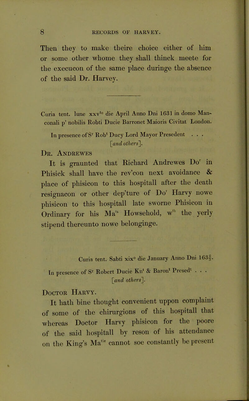 Then they to make theire choice either of him or some other whome they shall thinck meete for the execucon of the same place duringe the absence of the said Dr. Harvey. Curia tent, lune xxvto die April Anno Dni 1631 in domo Man- conali p’ nobilis Robti Ducie Barronet Maioris Civitat London. In presence of Sr Rob1 Ducy Lord Mayor Presedent . . . [iand others]. Dr. Andrewes It is graunted that Richard Andrewes Dor in Phisick shall have the rev’con next avoidance & place of phisicon to this hospitall after the death resignacon or other dep’ture of Dor ITarvy nowe phisicon to this hospitall late sworne Phisicon in Ordinary for his Ma,s tlowsehold, w1 the yerly stipend thereunto nowe belonginge. Curia tent. Sabti xix° die January Anno Dni 163§. In presence of Sr Robert Ducie Kn* & Baron Piesed . . . [and others]. Doctor Haryy. It hath bine thought convenient uppon complaint of some of the chirurgions of this hospitall that whereas Doctor Harvy phisicon for the poore of the said hospitall by reson of his attendance on the King’s Matie cannot soe constantly be present