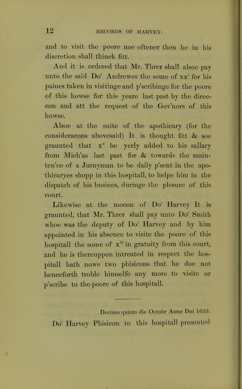 and to visit the poore noe oftener then he in his discretion shall thinck fitt. And it is ordered that Mr. Tlirer shall alsoe pay unto the said Dor Andrewes the some of xx1 for his paines taken in visitinge and p’scribinge for the poore of this howse for this yeare last past by the direc- con and att the request of the Gov’nors of this howse. Alsoe at the suite of the apothicary (for the consideracons abovesaid) It is thought fitt & soe graunted that xd be yerly added to his sailary from Mich’as last past for & towards the main- ten’ce of a Jurnyman to be daily p’sent in the apo- thicaryes sliopp in this hospital!, to helpe him in the dispatch of his busines, duringe the plesure of this court. Likewise at the mocon of Dor Harvey It is graunted, that Mr. Tlirer shall pay unto Dor Smith wlioe was the deputy of Dor Harvey and by him appointed in his absence to visite the poore of this liospitall the some of xll! in gratuity from this court, and he is tliereuppon intreated in respect the lios- pitall hath nowe two phisicons that he doe not henceforth troble liimselfe any more to visite or p’scribe to the poore of this liospitall. Decimo quinto die Octobr Anno Dni 1633. Do' Harvey Phisicon to this liospitall presented