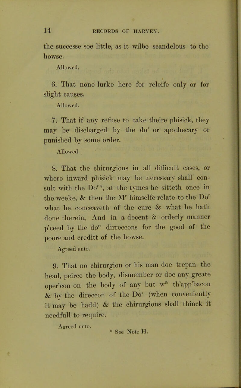 the successe soe little, as it wilbe scandelous to the liowse. Allowed. 6. That none lurke here for releife only or for slight causes. Allowed. 7. That if any refuse to take theire phisick, they may be discharged by the dor or apothecary or punished by some order. Allowed. 8. That the cliirurgions in all difficult cases, or where inward phisick may be necessary shall con- sult with the Dor 8, at the tymes he sitteth once in the weeke, & then the Mr himselfe relate to the Dor what he conceaveth of the cure & what he hath done therein, And in a decent & orderly manner p’ceed by the dors dirreccons for the good of the poore and creditt of the bowse. Agreed unto. 9. That no chirurgion or his man doe trepan the head, peirce the body, dismember or doe any greate opercon on the body of any but wth th’app’bacon & by the direccon of the Dor (when conveniently it may be liadd) & the cliirurgions shall thinck it needfull to require. Agreed unto. See Note H.