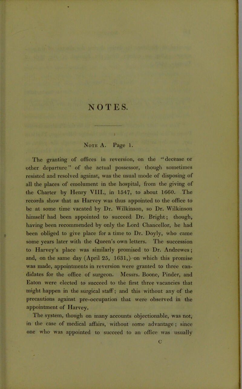 i Note A. Page 1. The granting of offices in reversion, on the “ decease or other departure ” of the actual possessor, though sometimes resisted and resolved against, was the usual mode of disposing of all the places of emolument in the hospital, from the giving of the Charter by Henry VIII., in 1547, to about 1660. The records show that as Harvey was thus appointed to the office to be at some time vacated by Dr. Wilkinson, so Dr. Wilkinson himself had been appointed to succeed Dr. Bright; though, having been recommended by only the Lord Chancellor, he had been obliged to give place for a time to Dr. Doyly, who came some years later with the Queen’s own letters. The succession to Harvey’s place was similarly promised to Dr. Andrewes; and, on the same day (April 25, 1631,) on which this promise was made, appointments in reversion were granted to three can- didates for the office of surgeon. Messrs. Boone, Pinder, and Eaton were elected to succeed to the first three vacancies that might happen in the surgical staff; and this without any of the precautions against pre-occupation that were observed in the appointment of Harvey. The system, though on many accounts objectionable, was not, in the case of medical affairs, without some advantage ; since one who was appointed to succeed to an office was usually C