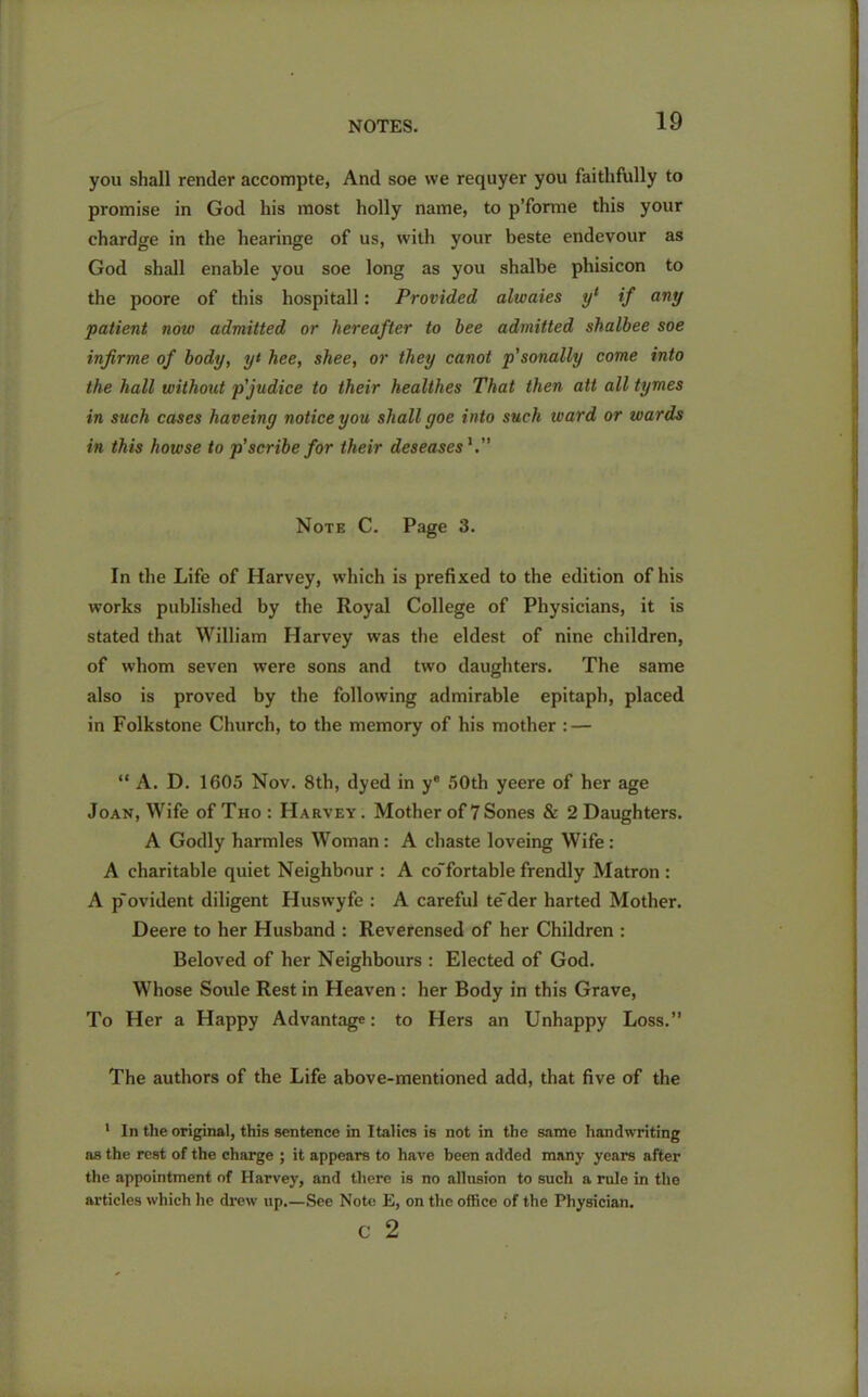you shall render accompte, And soe we requyer you faithfully to promise in God his most holly name, to p’forme this your chardge in the hearinge of us, with your beste endevour as God shall enable you soe long as you shalbe phisicon to the poore of this hospitall: Provided alwaies yl if any patient now admitted or hereafter to bee admitted shalbee soe infirme of body, yt hee, shee, or they canot p’sonally come into the hall without p'judice to their healthes That then att all tymes in such cases haveiny notice you shall goe into suck ward or wards in this howse to p’scribe for their deseases Note C. Page 3. In the Life of Harvey, which is prefixed to the edition of his works published by the Royal College of Physicians, it is stated that William Harvey was the eldest of nine children, of whom seven were sons and two daughters. The same also is proved by the following admirable epitaph, placed in Folkstone Church, to the memory of his mother : — “ A. D. 1605 Nov. 8th, dyed in ye 50th yeere of her age Joan, Wife ofTno: Harvey. Mother of 7Sones & 2 Daughters. A Godly harmles Woman : A chaste loveing Wife : A charitable quiet Neighbour : A co'fortable frendly Matron : A p'ovident diligent Huswyfe : A careful te'der harted Mother. Deere to her Husband : Reverensed of her Children : Beloved of her Neighbours : Elected of God. Whose Soule Rest in Heaven : her Body in this Grave, To Her a Happy Advantage; to Hers an Unhappy Loss.” The authors of the Life above-mentioned add, that five of the 1 In the original, this sentence in Italics is not in the same handwriting as the rest of the charge ; it appears to have been added many years after the appointment of Harvey, and there is no allusion to such a rule in the articles which he drew up.—See Note E, on the office of the Physician. c 2