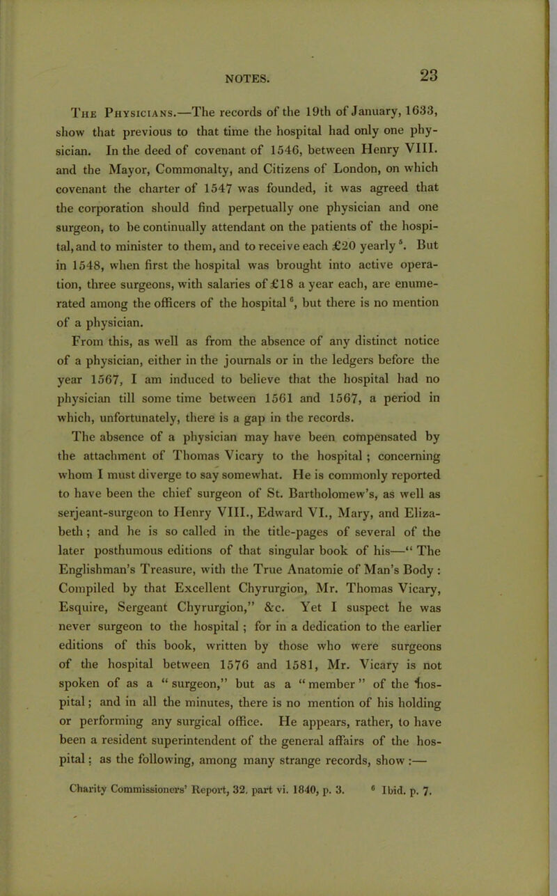 The Physicians.—The records of the 19th of January, 1633, show that previous to that time the hospital had only one phy- sician. In the deed of covenant of 1546, between Henry VIII. and the Mayor, Commonalty, and Citizens of London, on which covenant the charter of 1547 was founded, it was agreed that the corporation should find perpetually one physician and one surgeon, to be continually attendant on the patients of the hospi- tal, and to minister to them, and to receive each £20 yearly *. But in 1548, when first the hospital was brought into active opera- tion, three surgeons, with salaries of £18 a year each, are enume- rated among the officers of the hospital °, but there is no mention of a physician. From this, as well as from the absence of any distinct notice of a physician, either in the journals or in the ledgers before the year 1567, I am induced to believe that the hospital had no physician till some time between 1561 and 1567, a period in which, unfortunately, there is a gap in the records. The absence of a physician may have been compensated by the attachment of Thomas Vicary to the hospital ; concerning whom I must diverge to say somewhat. He is commonly reported to have been the chief surgeon of St. Bartholomew’s, as well as serjeant-surgeon to Henry VIII., Edward VI., Mary, and Eliza- beth ; and he is so called in the title-pages of several of the later posthumous editions of that singular book of his—“ The Englishman’s Treasure, with the True Anatomie of Man’s Body : Compiled by that Excellent Chyrurgion, Mr. Thomas Vicary, Esquire, Sergeant Chyrurgion,” &c. Yet I suspect he was never surgeon to the hospital ; for in a dedication to the earlier editions of this book, written by those who were surgeons of the hospital between 1576 and 1581, Mr. Vicary is not spoken of as a “ surgeon,” but as a “ member ” of the hos- pital ; and in all the minutes, there is no mention of his holding or performing any surgical office. He appears, rather, to have been a resident superintendent of the general affairs of the hos- pital : as the following, among many strange records, show :— Charity Commissioners’ Report, 32. part vi. 1840, p. 3. 6 Ibid. p. 7.