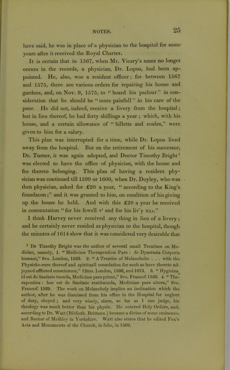 have said, he was in place of a physician to the hospital for some years after it received the Royal Charter. It is certain that in 1567, when Mr. Vicary’s name no longer occurs in the records, a physician, Dr. Lopus, had been ap- pointed. He, also, was a resident officer; for between 1567 and 1575, there are various orders for repairing his house and gardens, and, on Nov. 9, 1575, to “board his parlour” in con- sideration that he should be “ more painfull ” in his care of the poor. He did not, indeed, receive a livery from the hospital; but in lieu thereof, he had forty shillings a year ; which, with his house, and a certain allowance of “ billetts and coales,” were given to him for a salary. This plan was interrupted for a time, while Dr. Lopus lived away from the hospital. But on the retirement of his successor, Dr. Turner, it was again adopted, and Doctor Timothy Bright7 was elected to have the office of physician, with the house and fee thereto belonging. This plan of having a resident phy- sician was continued till 1599 or 1600, when Dr. Doyley, who was then physician, asked for £20 a year, “ according to the King’s foundacon;” and it was granted to him, on condition of his giving up the house he held. And with this £20 a year he received in commutation “ for his fewell v1 and for his liv'y xls.” I think Harvey never received any thing in lieu of a livery ; and he certainly never resided as physician to the hospital, though the minutes of 1614 show that it was considered very desirable that 1 Dr Timothy Bright was the author of several small Treatises on Me- dicine, namely, 1. “ Medicinse Therapeutic® Pars : de Dyscrasia Corporis liumani,” 8vo. London, 1583. 2. “ A Treatise of Melancholie . . . with the Physicke-cure thereof and spirituall consolation for such as have thereto ad- joyned afflicted consciences,” 12mo. London, 158G, and 1613. 3. “ Hygieina id est de Sanitate tuenda, Medicines pars primn,” 8vo. Francof. 1588. 4. “ Thc- rapeutica : hoc est de Sanitate restituenda, Medieime pars altera,” 8vo. Francof. 1589. The work on Melancholy implies an inclination which the author, after he was dismissed from his office in the Hospital for neglect of duty, obeyed ; and very wisely, since, so far as 1 can judge, his theology was much better than his physic. He entered Holy Orders, aud, according to Dr. Watt (Biblioth. Brittann.) became a divine of some eminence, and Rector of Methley in Yorkshire. Watt also states that he edited Fox’s Acts and Monuments of the Church, hi folio, in 1589.