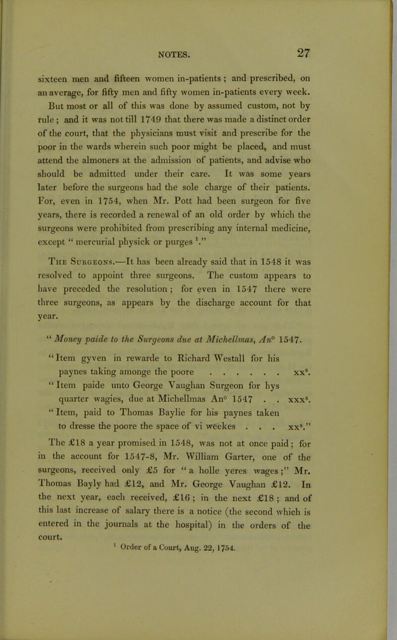 sixteen men and fifteen women in-patients ; and prescribed, on an average, for fifty men and fifty women in-patients every week. But most or all of this was done by assumed custom, not by rule ; and it was not till 1749 that there was made a distinct order of the court, that the physicians must visit and prescribe for the poor in the wards wherein such poor might be placed, and must attend the almoners at the admission of patients, and advise who should be admitted under their care. It was some years later before the surgeons had the sole charge of their patients. For, even in 1754, when Mr. Pott had been surgeon for five years, there is recorded a renewal of an old order by which the surgeons were prohibited from prescribing any internal medicine, except “ mercurial physick or purges The Surgeons.—It has been already said that in 1548 it was resolved to appoint three surgeons. The custom appears to have preceded the resolution ; for even in 1547 there were three surgeons, as appears by the discharge account for that year. “ Money paide to the Surgeons due at Michellmas, An0 1547. “Item gyven in rewarde to Richard Westall for his paynes taking amonge the poore xxs. “Item paide unto George Vaughan Surgeon for hys quarter wagies, due at Michellmas An0 1547 . . xxxs. “ Item, paid to Thomas Baylie for his paynes taken to dresse the poore the space of vi weekes . . . xxs.” The £18 a year promised in 1548, was not at once paid; for in the account for 1547-8, Mr. William Garter, one of the surgeons, received only £5 for “ a holle yeres wages Mr. Thomas Bayly had £12, and Mr. George Vaughan £12. In the next year, each received, £16; in the next £18; and of this last increase of salary there is a notice (the second which is entered in the journals at the hospital) in the orders of the court. 1 Order of a Court, Aug. 22, 1754.