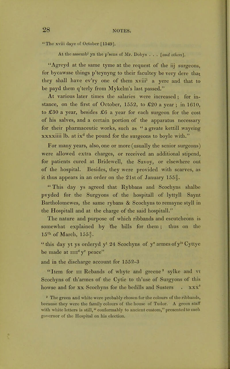 “The xviii daye of October [1549]. At the asseinb1 yn the p’sens of Mr. Dobys . . . [and others]. “Agreyd at the same tyme at the request of the iij surgeons, for bycawsse things p’teynyng to their facultey be very dere that they shall have ev’ry one of them xviii1 a yere and that to be payd them q’terly from Mykelm’s last passed.” At various later times the salaries were increased ; for in- stance, on the first of October, 1552, to £20 a year ; in 1610, to £30 a year, besides £6 a year for each surgeon for the cost of his salves, and a certain portion of the apparatus necessary for their pharmaceutic works, such as “ a greate kettill wayeing xxxxiiii lb. at ixd the pound for the surgeons to boyle with.” For many years, also, one or more (usually the senior surgeons) were allowed extra charges, or received an additional stipend, for patients cured at Bridewell, the Savoy, or elsewhere out of the hospital. Besides, they were provided with scarves, as it thus appears in an order on the 21st of January 155f. “ This day ys agreed that Rybbans and Scochyns shalbe pvyded for the Surgyons of the hospitall of lyttyll Saynt Bartholomewes, the same rybans & Scochyns to remayne styll in the Hospitall and at the charge of the said hospitall.” The nature and purpose of which ribbands and escutcheons is somewhat explained by the bills for them ; thus on the 15th of March, 155J-. “ this day yt ys orderyd yl 24 Scochyns of ye armesofyls Cyttye be made at nndye peace” and in the discharge account for 1552-3 “Item for xii Rebands of whyte and greene * sylke and vt Scochyns of th’armes of the Cytie to th’use of Surgyons of this howse and for xx Scochyns for the bedills and Susters . xxx8 2 The green and white were probably chosen for the colours of the ribbands, because they were the family colours of the house of Tudor. A green staff with white letters is still, “ conformably to ancient custom,” presented to each governor of the Hospital on his election.