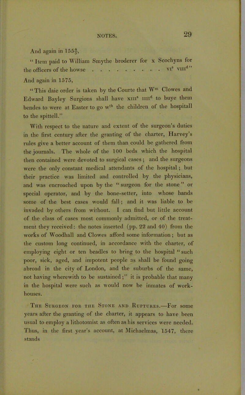 And again in 155^, “ Item paid to William Smythe broderer for x Scochyns for the officers of the bowse vis vmd” And again in 1575, “This daie order is taken by the Courte that Wm Clowes and Edward Bayley Surgions shall have xin® imd to buye them bendes to were at Easter to go wth the children of the hospitall to the spittell.” With respect to the nature and extent of the surgeon’s duties in the first century after the granting of the charter, Harvey’s rules give a better account of them than could be gathered from the journals. The whole of the 100 beds which the hospital then contained were devoted to surgical cases; and the surgeons were the only constant medical attendants of the hospital; but their practice vyas limited and controlled by the physicians, and was encroached upon by the “ surgeon for the stone ” or special operator, and by the bone-setter, into whose hands some of the best cases would fall; and it was liable to be invaded by others from without. I can find but little account of the class of cases most commonly admitted, or of the treat- ment they received: the notes inserted (pp. 22 and 40) from the works of Woodhall and Clowes afford some information; but as the custom long continued, in accordance with the charter, of employing eight or ten beadles to bring to the hospital “ such poor, sick, aged, and impotent people as shall be found going abroad in the city of London, and the suburbs of the same, not having wherewith to be sustained;” it is probable that many in the hospital were such as would now be inmates of work- houses. The Surgeon for the Stone and Ruptures.—For some years after the granting of the charter, it appears to have been usual to employ a lithotomist as often as his services were needed. Thus, in the first year’s account, at Michaelmas, 1547, there stands