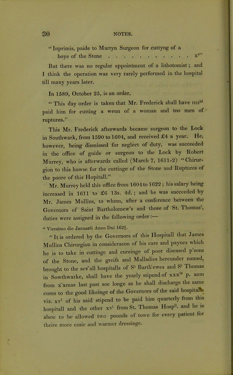 “ Inprimis, paide to Martyn Surgeon for cuttyng of a boye of the Stone xs” But there was no regular appointment of a lithotomist ; and I think the operation was very rarely performed in the hospital till many years later. In 1589, October 25, is an order, “ This day order is taken that Mr. Frederick shall have imld paid him for cutting a wenn of a woman and too men of ruptures.” This Mr. Frederick afterwards became surgeon to the Lock in Southwark, from 1590 to 1604, and received £4 a year. He, however, being dismissed for neglect of duty, was succeeded in the office of guide or surgeon to the Lock by Robert Murrey, who is afterwards called (March 7, 1611-2) “ Chirur- gion to this howse for the cuttinge of the Stone and Ruptures of the poore of this Hopitall.” Mr. Murrey held this office from 1604 to 1622 ; his salary being increased in 1611 to £6 13s. 4d. ; and he was succeeded by Mr. James Mullins, to whom, after a conference between the Governors of Saint Bartholomew’s and those of St. Thomas’, duties were assigned in the following order: “ Vicesimo die Januarii Anno Dni 16‘2§. “ It is ordered by the Governors of this Hospitall that James Mullins Chirurgion in consideracon of his care and paynes which he is to take in cuttinge and cureinge of poor diseased p sons of the Stone, and the greifs and Malladies hereunder named, brought to the sev all hospitalls of S' Barth'ewes and S' Thomas in Sowthwarke, shall have the yearly stipend of xxxld p. anm from x'xmas last past soe longe as he shall discharge the same cures to the good likeinge of the Governors of the said hospitals viz. xv1 of his said stipend to be paid him quarterly from this hospitall and the other xv1 from St. Thomas Hosp11. and he is alsoe to be allowed two pounds of towe for every patient for theire more easie and warmer dressinge.