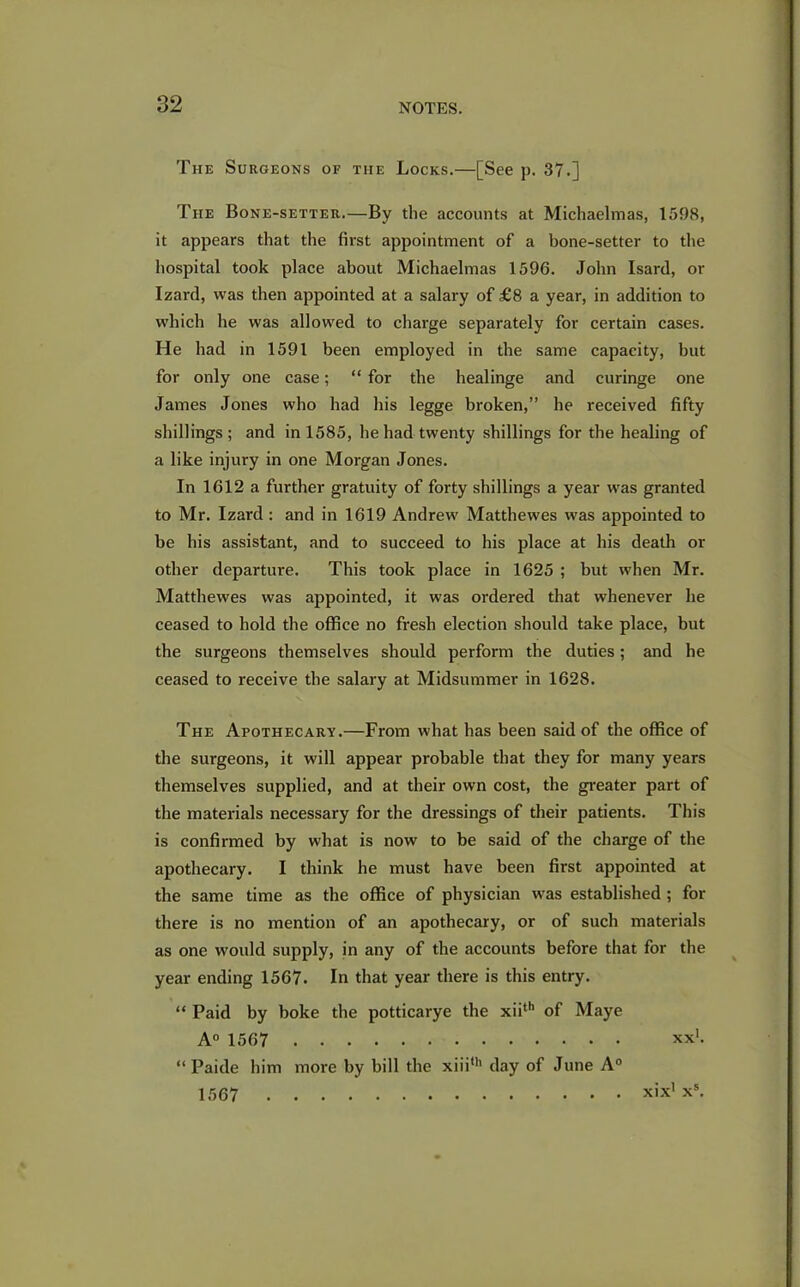 The Surgeons of the Locks.—[See p. 37.] The Bone-setter.—By the accounts at Michaelmas, 1598, it appears that the first appointment of a bone-setter to the hospital took place about Michaelmas 1596. John Isard, or Izard, was then appointed at a salary of £8 a year, in addition to which he was allowed to charge separately for certain cases. He had in 1591 been employed in the same capacity, but for only one case; “ for the healinge and curinge one James Jones who had his legge broken,” he received fifty shillings ; and in 1585, he had twenty shillings for the healing of a like injury in one Morgan Jones. In 1612 a further gratuity of forty shillings a year was granted to Mr. Izard : and in 1619 Andrew Matthewes was appointed to be his assistant, and to succeed to his place at his death or other departure. This took place in 1625 ; but when Mr. Matthewes was appointed, it was ordered that whenever he ceased to hold the office no fresh election should take place, but the surgeons themselves should perform the duties; and he ceased to receive the salary at Midsummer in 1628. The Apothecary.—From what has been said of the office of the surgeons, it will appear probable that they for many years themselves supplied, and at their own cost, the greater part of the materials necessary for the dressings of their patients. This is confirmed by what is now to be said of the charge of the apothecary. I think he must have been first appointed at the same time as the office of physician was established ; for there is no mention of an apothecary, or of such materials as one would supply, in any of the accounts before that for the year ending 1567. In that year there is this entry. “ Paid by boke the potticarye the xiith of Maye A0 1567 xx'- “ Paide him more by bill the xiiith day of June A0 1567 xix1 xs.