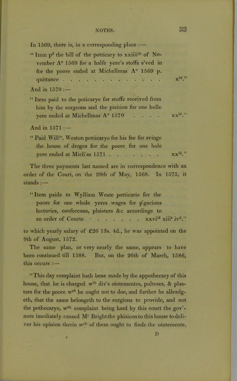 In 1569, there is, in a corresponding place :— “ Item pd the bill of the potticary to xxiiiith of No- vember A0 1569 for a halfe yere’s stoffe s’ved in for the poore ended at Micliellmas A0 1569 p. quittance xld.” And in 1570 :— “ Item paid to the poticarye for stoffe received from him by the surgeons and the pisition for one holle yere ended at Micliellmas A0 1570 .... xxld.” And in 1571 : — “ Paid Will1. Weston potticarye for his fee for svinge the house of droges for the poore for one hole yere ended at Mich'as 1571 xxld.” The three payments last named are in correspondence with an order of the Court, on the 29th of May, 1568. In 1575, it stands :— “Item paide to Wylliam Weste potticarie for the poore for one whole yeres wages for p'gacions lecturies, confeccons, plaisters &c accordinge to an order of Courte * xxvild xiii5 ivd.” to which yearly salary of £26 13s. 4d., he was appointed on the 9th of August, 1572. The same plan, or very nearly the same, appears to have been continued till 1588. But, on the 26th of March, 1586, this occurs :— “This day complaint hath bene made by the appothecary of this house, that he is charged w,h div~s ointementes, pulteses, & plas- ters for the poore wch he ought not to doe, and further he alleadg- eth, that the same belongeth to the surgions to provide, and not the pothecarye, wch complaint being hard by this court the gov’- nors imediately caused Mr Brightthe phisicon to this house to deli- ver his opinion therin wch of them ought to finde the ointemente, D