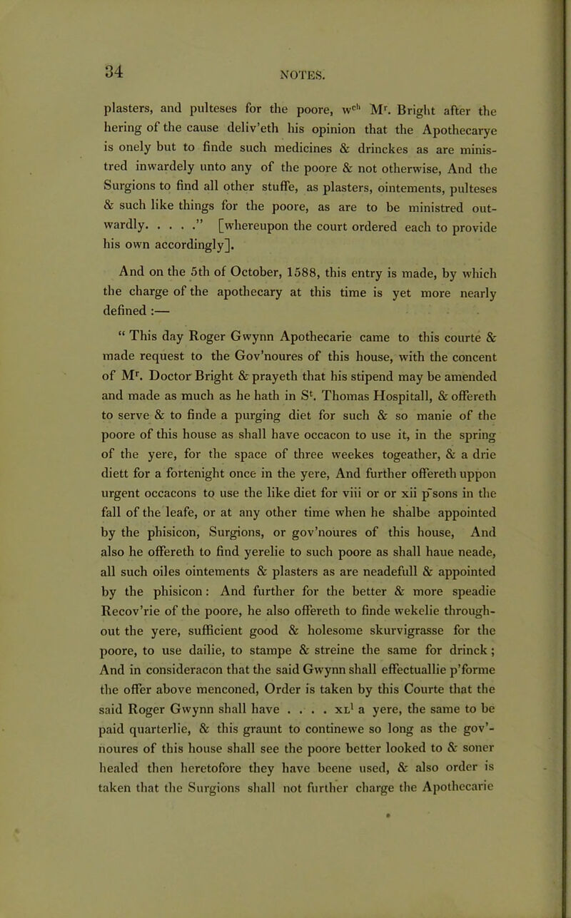 plasters, and pulteses for the poore, wch Mr. Bright after the hering of the cause deliv’eth his opinion that the Apothecarye is onely but to finde such medicines & drinckes as are minis- tred inwardely unto any of the poore & not otherwise, And the Surgions to find all other stuffe, as plasters, ointements, pulteses & such like things for the poore, as are to be ministred out- wardly ” [whereupon the court ordered each to provide his own accordingly]. And on the 5th of October, 1588, this entry is made, by which the charge of the apothecary at this time is yet more nearly defined :— “ This day Roger Gwynn Apothecarie came to this courte & made request to the Gov’noures of this house, with the concent of Mr. Doctor Bright & prayeth that his stipend may be amended and made as much as he hath in Sl. Thomas Hospitall, & offereth to serve & to finde a purging diet for such & so manie of the poore of this house as shall have occacon to use it, in the spring of the yere, for the space of three weekes togeather, & a drie diett for a fortenight once in the yere, And further offereth uppon urgent occacons to use the like diet for viii or or xii p'sons in the fall of the leafe, or at any other time when he shalbe appointed by the phisicon, Surgions, or gov’noures of this house, And also he offereth to find yerelie to such poore as shall haue neade, all such oiles ointements & plasters as are neadefull & appointed by the phisicon: And further for the better & more speadie Recov’rie of the poore, he also offereth to finde wekelie through- out the yere, sufficient good & holesome skurvigrasse for the poore, to use dailie, to stampe & streine the same for drinck; And in considei'acon that the said Gwynn shall effectuallie p’forme the offer above menconed, Order is taken by this Courte that the said Roger Gwynn shall have .... xl1 a yere, the same to he paid quarterlie, & this graunt to continewe so long as the gov’- noures of this house shall see the poore better looked to & soner healed then heretofore they have beene used, & also order is taken that the Surgions shall not further charge the Apothecarie