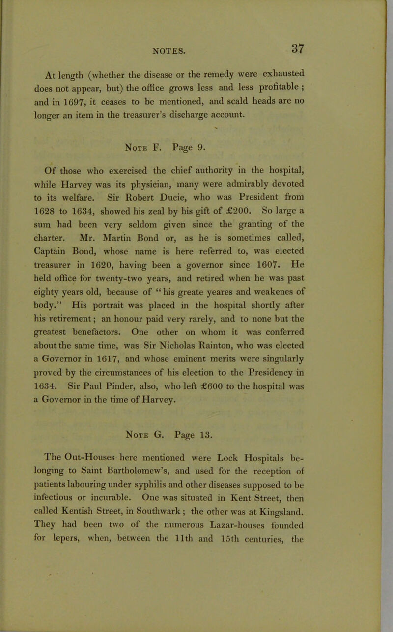 At length (whether the disease or the remedy were exhausted does not appear, but) the office grows less and less profitable ; and in 1697, it ceases to be mentioned, and scald heads are no longer an item in the treasurer’s discharge account. Note F. Page 9. Of those who exercised the chief authority in the hospital, while Harvey was its physician, many were admirably devoted to its welfare. Sir Robert Ducie, who was President from 1628 to 1634, showed his zeal by his gift of £200. So large a sum had been very seldom given since the granting of the charter. Mr. Martin Bond or, as he is sometimes called, Captain Bond, whose name is here referred to, was elected treasurer in 1620, having been a governor since 1607. He held office for twenty-two years, and retired when he was past eighty years old, because of “ his greate yeares and weakenes of body.” His portrait was placed in the hospital shortly after his retirement; an honour paid very rarely, and to none but the greatest benefactors. One other on whom it was conferred about the same time, was Sir Nicholas Rainton, who was elected a Governor in 1617, and whose eminent merits were singularly proved by the circumstances of his election to the Presidency in 1634. Sir Paul Pinder, also, who left £600 to the hospital was a Governor in the time of Harvey. Note G. Page 13. The Out-Houses here mentioned were Lock Hospitals be- longing to Saint Bartholomew’s, and used for the reception of patients labouring under syphilis and other diseases supposed to be infectious or incurable. One was situated in Kent Street, then called Kentish Street, in Southwark ; the other was at Kingsland. They had been two of the numerous Lazar-houses founded for lepers, when, between the 11th and 15th centuries, the