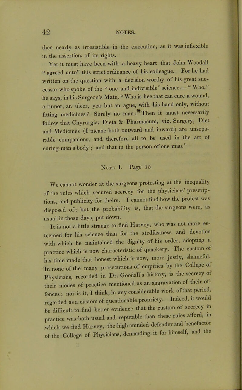 then nearly as irresistible in the execution, as it was inflexible in the assertion, of its rights. Yet it must have been with a heavy heart that John Woodall “ agreed unto” this strict ordinance of his colleague. For he had written on the question with a decision worthy of his great suc- cessor who spoke of the “one and indivisible science. ^ ho, he says, in his Surgeon’s Mate, “ Who is hee that can cure a wound, a tumor, an ulcer, yea but an ague, with his hand only, without fitting medicines? Surely no mani^Then it must necessatily follow that Chyrurgia, Dieta & Pharmacum, viz. Surgery, Diet and Medicines (I meane both outward and inward) are unsepa- rable companions, and therefore all to be used in the ait of curing man’s body ; and that in the person of one man. Note I. Page 15. We cannot wonder at the surgeons protesting at the inequality of the rules which secured secrecy for the physicians prescrip- tions, and publicity for theirs. I cannot find how the protest was disposed of; but the probability is, that the surgeons were, as usual in those days, put down. It is not a little strange to find Harvey, who was not more es- teemed for his science than for the stedfastness and devotion with which he maintained the dignity of his order, adopting a practice which is now characteristic of quackery. The custom of his time made that honest which is now, more justly, shameful. In none of the many prosecutions of empirics by the College of Physicians, recorded in Dr. Goodall’s history, is the secrecy of their modes of practice mentioned as an aggravation of their of- fences ; nor is it, I think, in any considerable work of that period, regarded as a custom of questionable propriety. Indeed, it would be difficult to find better evidence that the custom of secrecy in practice was both usual and reputable than these rules afford, in which we find Harvey, the high-minded defender and benefactor of the College of Physicians, demanding it for himself, and the