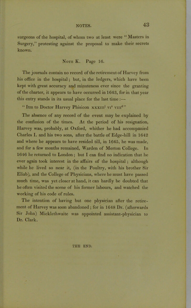 surgeons of the hospital, of whom two at least were “ Masters in Surgery,” protesting against the proposal to make their secrets known. Note K. Page 16. The journals contain no record of the retirement of Harvey from his office in the hospital; but, in the ledgers, which have been kept with great accuracy and minuteness ever since the granting of the charter, it appears to have occurred in 1643, for in that year this entry stands in its usual place for the last time:— “ Itm to Doctor Harvey Phisicon xxxm1 vis vmd” The absence of any record of the event may be explained by the confusion of the times. At the period of his resignation, Harvey was, probably, at Oxford, whither he had accompanied Charles I. and his two sons, after the battle of Edge-hill in 1642 and where he appears to have resided till, in 1645, he was made, and for a few months remained, Warden of Merton College. In 1646 he returned to London; but I can find no indication that he ever again took interest in the affairs of the hospital ; although while he lived so near it, (in the Poultry, with his brother Sir Eliab), and the College of Physicians, where he must have passed much time, was yet closer at hand, it can hardly be doubted that he often visited the scene of his former labours, and watched the working of his code of rules. The intention of having but one physician after the retire- ment of Harvey was soon abandoned ; for in 1648 Dr. (afterwards Sir John) Micklethwaite was appointed assistant-physician to Dr. Clark. THE END.