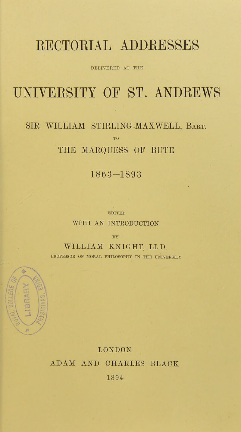 DELIVERED AT THE UNIVEKSITY OF ST. ANDEEWS SIR WILLIAM STIELING-MAXWELL, Bakt. TO THE MARQUESS OF BUTE 1863-1893 EDITED WITH AN INTRODUCTION BY WILLIAM KNIGHT, LLD. PROFESSOR OP MORAL PHn^OSOPHT IN THE UNIVERSITY LONDON ADAM AND CHAELES BLACK 1894