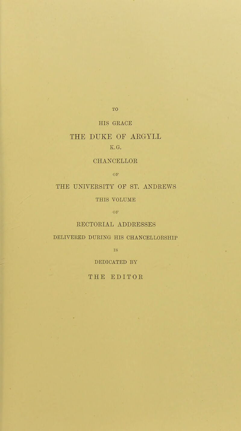 TO HIS GRACE THE DUKE OE AEGYLL K.G. CHANCELLOR OF THE UNIVERSITY OF ST. ANDREWS THIS VOLUME OF RECTORIAL ADDRESSES DELIVERED DURING HIS CHANCELLORSHIP IS DEDICATED BY THE EDITOR