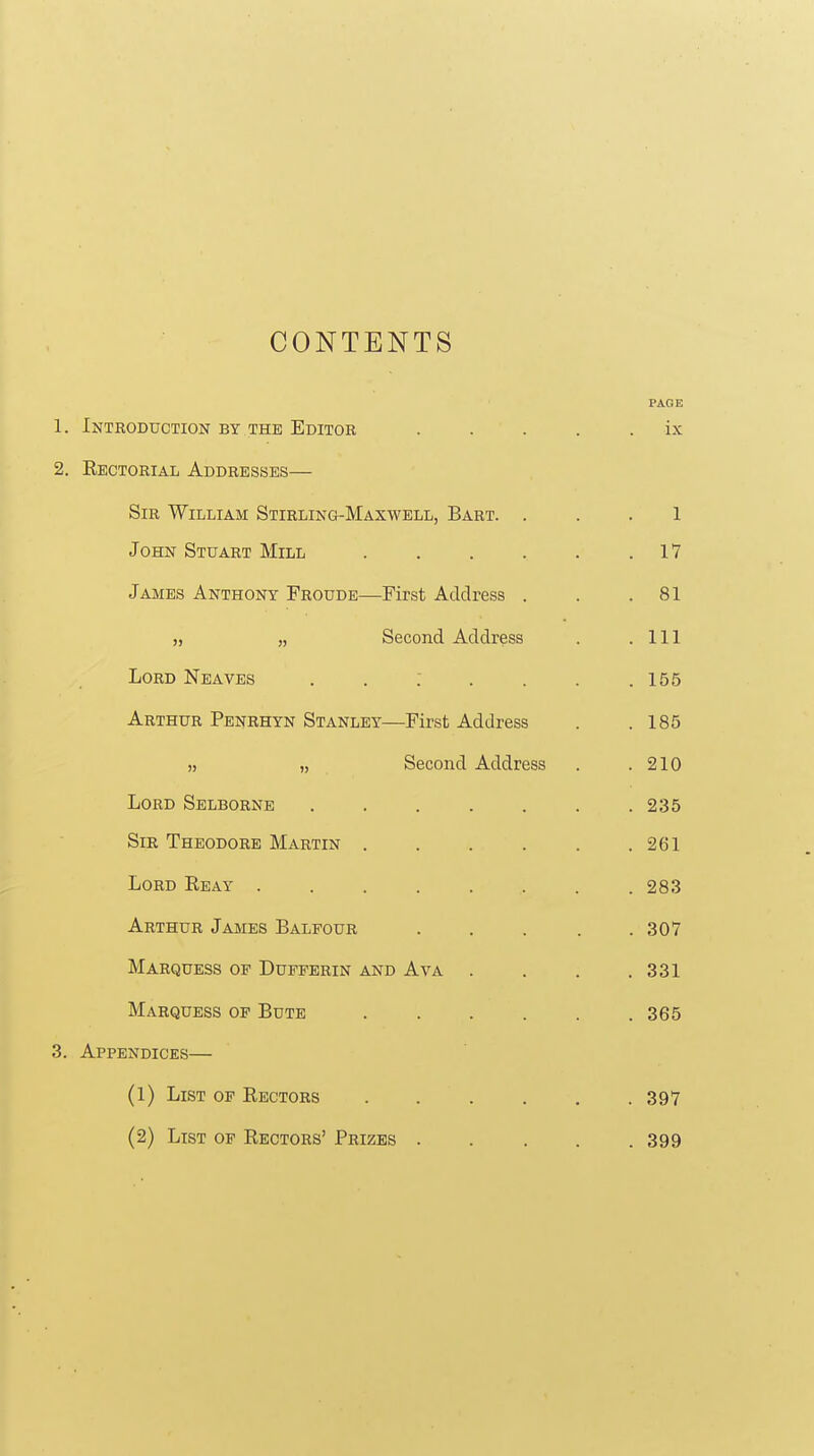 CONTENTS PAGE 1. Introduction by the Editor ..... ix 2. Eectorial Addresses— Sir William Stirling-Maxwell, Bart. ... 1 John Stuart Mill 17 James Anthony Froude—Pirst Address . . .81 „ Second Address . .111 Lord Neaves . . : . . . .155 Arthur Penrhyn Stanley—First Address . .185 ,j „ Second Address . .210 Lord Selborne ....... 235 Sir Theodore Martin 261 Lord Reay 283 Arthur James Balfour . . . . .307 Marquess op Dufperin and Ava . . . .331 Marquess of Bute 365 3. Appendices— (1) List of Rectors . . . . , . 397 (2) List of Rectors' Prizes . . . . .399