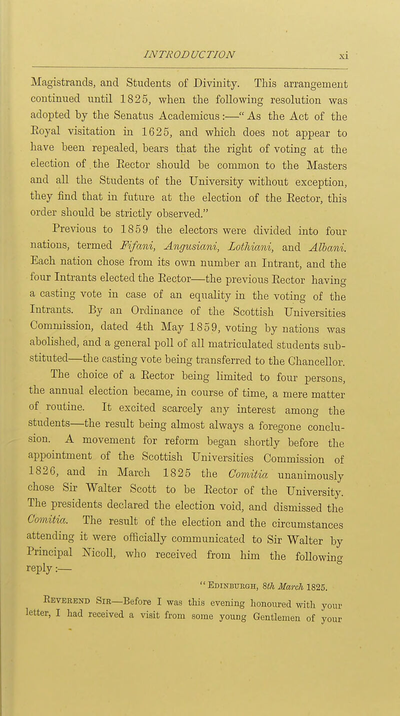 Magistrands, and Students of Divinity. This arrangement continued until 1825, when the following resolution was adopted by the Senatus Academicus:— As the Act of the Eoyal visitation in 1625, and which does not appear to have been repealed, bears that the right of voting at the election of the Eector should be common to the Masters and all the Students of the University without exception, they find that in future at the election of the Eector, this order should be strictly observed. Previous to 1859 the electors were divided into four nations, termed Fifani, Angusiani, Lothiani, and Alhani. Each nation chose from its own number an Intrant, and the four Intrants elected the Eector—the previous Eector having a casting vote in case of an equality in the voting of the Intrants. By an Ordinance of the Scottish Universities Commission, dated 4th May 1859, voting by nations was abolished, and a general poll of all matriculated students sub- stituted—the casting vote being transferred to the Chancellor. The choice of a Eector being limited to four persons, the annual election became, in course of time, a mere matter of routine. It excited scarcely any interest among the students—the result being almost always a foregone conclu- sion. A movement for reform began shortly before the appointment of the Scottish Universities Commission of 1826, and in March 1825 the Comitia unanimously chose Sir Walter Scott to be Eector of the University. The presidents declared the election void, and dismissed the Comitia. The result of the election and the circumstances attending it were officially communicated to Sir Walter by Principal Nicoll, who received from him the following reply:—  Edinbuegh, Wi March 1825. Eeverend Sir—Before I was this evening honoured with your letter, I had received a visit from some young Gentlemen of your