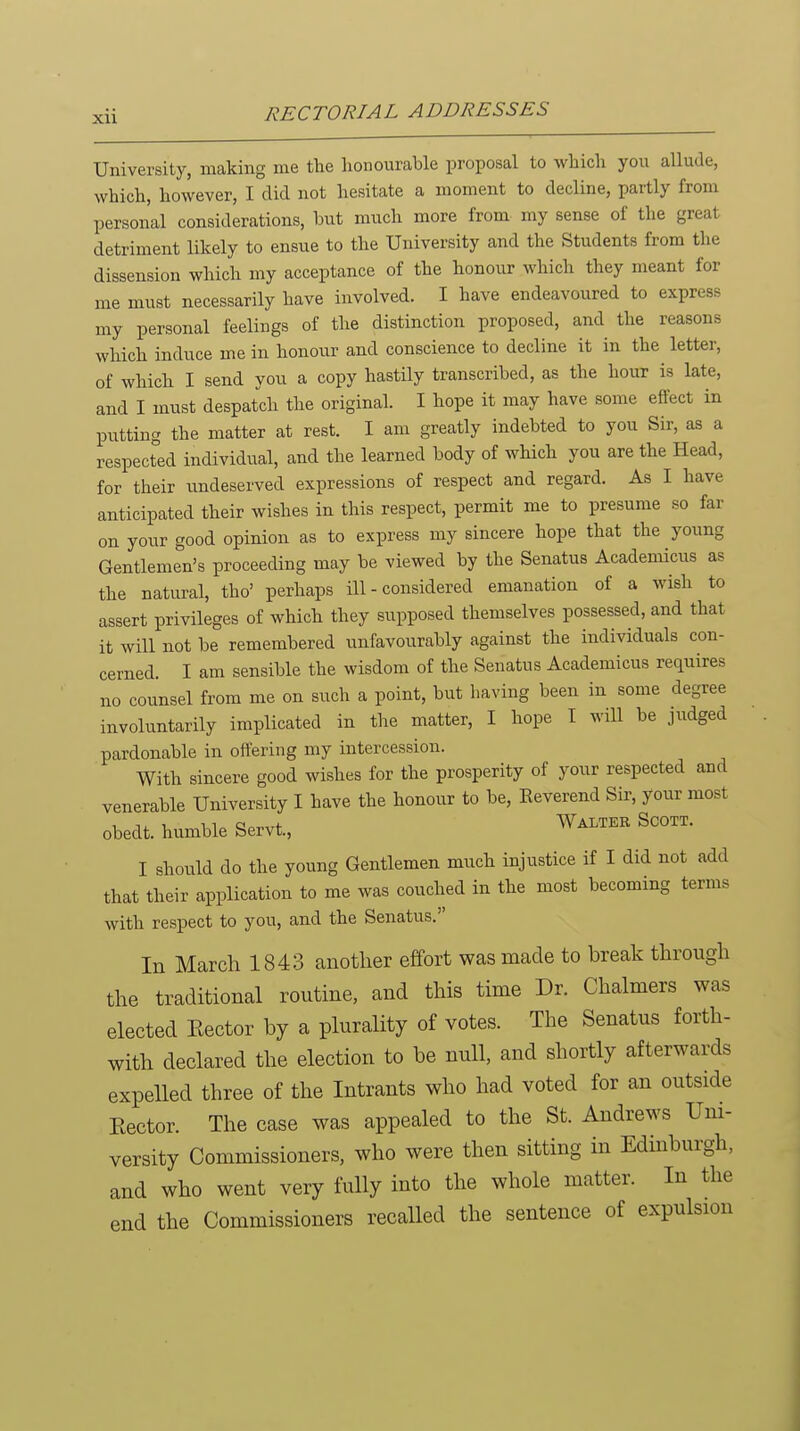 University, making me the honourable proposal to which you allude, which, however, I did not hesitate a moment to decline, partly from personal considerations, but much more from my sense of the great detriment likely to ensue to the University and the Students from the dissension which my acceptance of the honour which they meant for me must necessarily have involved. I have endeavoured to express my personal feelings of the distinction proposed, and the reasons which induce me in honour and conscience to decline it in the letter, of which I send you a copy hastily transcribed, as the hour is late, and I must despatch the original. I hope it may have some effect in putting the matter at rest. I am greatly indebted to you Sir, as a respected individual, and the learned body of which you are the Head, for their undeserved expressions of respect and regard. As I have anticipated their wishes in this respect, permit me to presume so far on your good opinion as to express my sincere hope that the young Gentlemen's proceeding may be viewed by the Senatus Academicus as the natural, tho' perhaps ill-considered emanation of a wish to assert privileges of which they supposed themselves possessed, and that it will not be remembered unfavourably against the individuals con- cerned. I am sensible the wisdom of the Senatus Academicus requires no counsel from me on such a point, but having been in some degree involuntarily implicated in the matter, I hope T will be judged pardonable in offering my intercession. With sincere good wishes for the prosperity of your respected and venerable University I have the honour to be, Eeverend Sir, your most obedt. humble Servt, Walter Scott. I shoiild do the young Gentlemen much injustice if I did not add that their application to me was couched in the most becoming terms with respect to you, and the Senatus. In March 1843 another effort was made to break through the traditional routine, and this time Dr. Chalmers was elected Eector by a plurality of votes. The Senatus forth- with declared the election to be null, and shortly afterwards expelled three of the Intrants who had voted for an outside Eector. The case was appealed to the St. Andrews Um- versity Commissioners, who were then sitting in Edinburgh, and who went very fully into the whole matter. In the end the Commissioners recalled the sentence of expulsion