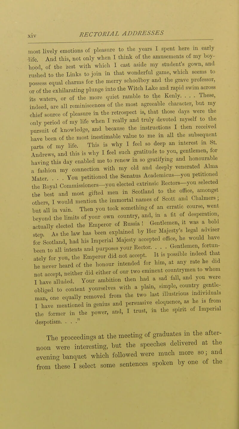 most lively emotions of pleasure to the years I spent here in early ■life. And this, not only when I think of the amusements of my boy- hood, of the zest with which I cast aside my student's gown, and rushed to the Links to join in that wonderful game, which seems to possess equal charms for the merry schoolboy and the gi-ave professor, or of the exhilarating plunge into the Witch Lake and rapid swim across its waters, or of the more quiet ramble to the Kenly These, indeed are all reminiscences of the most agreeable character, but my chief source of pleasure in the retrospect is, that those days were the only period of my life when I really and truly devoted myself to the pursuit of knowledge, and because the instructions I then received have been of the most inestimable value to me in all the subsequent parts of my life. This is why I feel so deep an interest m St. Andrews, and this is why I feel such gratitude to you, gentlemen, for havin- this day enabled me to renew in so gratifying and honourable a fashion my connection mth my old and deeply venerated Alma Mater You petitioned the Senatus Academicus—you petitioned the Koyal Commissioners-you elected extrinsic Eectors-you selected the best and most gifted men in Scotland to the office amongst others I would mention the immortal names of Scott and Chalmers; but all in vain. Then you took something of an erratic course, went beyond the limits of your own country, and, in a fit of desperatiou actually elected the Emperor of Kussia ! Gentlemen it was a bold step As the law has been explained by Her Majesty's legal adviser for Scotland, had his Lnperial Majesty accepted office, he would have been to all intents and purposes your Eector. . . . Gent emen, fortun- ately for you, the Emperor did -not accept. It is possible indeed tha he never heard of the honour intended for him, at any rate he did not accept, neither did either of our two eminent countrymen to whom I have alUuled. Your ambition then had a sad all, and you were oblic^ed to content yourselves with a plain, simple, country gentle- man: one equally removed from the two last illustrious individuals I h^ve mentioned in genius and persuasive eloquence, as he is from the former in ^the power, and, I trust, in the spirit of Imperial despotism. . . .' The proceedings at the meetmg of graduates m the after- noon were interesting, but the speeches delivered at the evening banquet which followed were much more so; and from these I select some sentences spoken by one of the