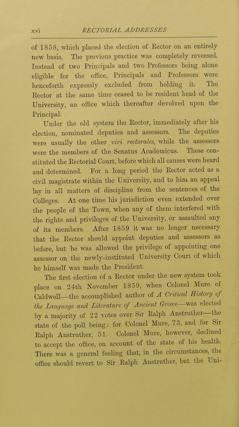 of 1858, which placed the election of Rector on an entirely new basis. The previous practice was completely reversed. Instead of two Principals and two Professors being alone eligible for the office, Principals and Professors were henceforth expressly excluded from holding it. The Eector at the same time ceased to be resident head of the University, an office which thereafter devolved upon the Principal. Under the old system the Eector, immediately after his election, nominated deputies and assessors. The deputies were usually the other mri rectorales, while the assessors were the members of the Senatus Academicus. These con- stituted the Eectorial Court, before which all causes were heard and determined. For a long period the Eector acted as a civil magistrate within the University, and to him an appeal lay in all matters of disciphne from the sentences of the Colleges. At one time his jurisdiction even extended over the people of the Town, when any of them interfered with the rights and privileges of the University, or assaulted any of its members. After 1859 it was no longer necessary that the Eector should appoint deputies and assessors as before, but he was allowed the privilege of appointing one assessor on the newly-instituted University Court of which he himself was made the President. The first election of a Eector under the new system took place on 24th November 1859, when Colonel Mure of CaldweU—the accomplished author of A Critical History of the Language and Literature of Ancient Greece—vf&s elected by a majority of 22 votes over Sir Ealph Anstruther—the state of the poll being: for Colonel Mure, 73, and for Sir Ealph Anstruther, 51. Colonel Mure, however, declined to accept the office, on account of the state of his health. There was a general feeling that, in the circumstances, the office should revert to Sir Ealph Anstruther, but the Uni-