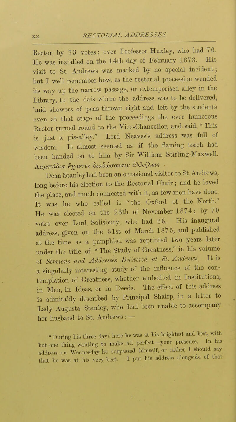 Eector, by 73 votes; over Professor Huxley, who had 70. He was installed on the 14th day of February 1873. His visit to St. Andrews was marked by no special incident; but I well remember how, as the rectorial procession wended - its way up the narrow passage, or extemporised alley in the Library, to the dais where the address was to be delivered, 'mid showers of peas thrown right and left by the students even at that stage of the proceedings, the ever humorous Eector turned round to the Vice-Chancellor, and said,  This is just a pis-alley. Lord Neaves's address was full of wisdom. It almost seemed as if the flaming torch had been handed on to him by Sir William Stirling-Maxwell. Kafitraha e^ovre? BtaBcocrova-iv aXk7]XoL^. ■ Dean Stanley had been an occasional visitor to St. Andrews, long before his election to the Eectorial Chair; and he loved the place, and much connected with it, as few men have done. It was he who called it the Oxford of the NortL He was elected on the 26 th of November 1874; by 70 votes over Lord Salisbury, who had 66. His inaugural address, given on the 31st of March 1875, and published at the time as a pamphlet, was reprinted two years later under the title of The Study of Greatness, in his volume of Sermons and Addresses Delivered at St. Andrews. It is a singularly interesting study of the influence of the con- templation of Greatness, whether embodied in Institutions, in Men, in Ideas, or in Deeds. The effect of this address is admirably described by Principal Shairp, in a letter to Lady Augusta Stanley, who had been unable to accompany her husband to St. Andrews :—  Durin- his tliree days here he ^vas at his brightest and best, with but one thing wanting to make all perfect-yonr presence. In his address on Wednesday he surpassed himself, or rather I should say that he was at his very best. I put his address alongside of that