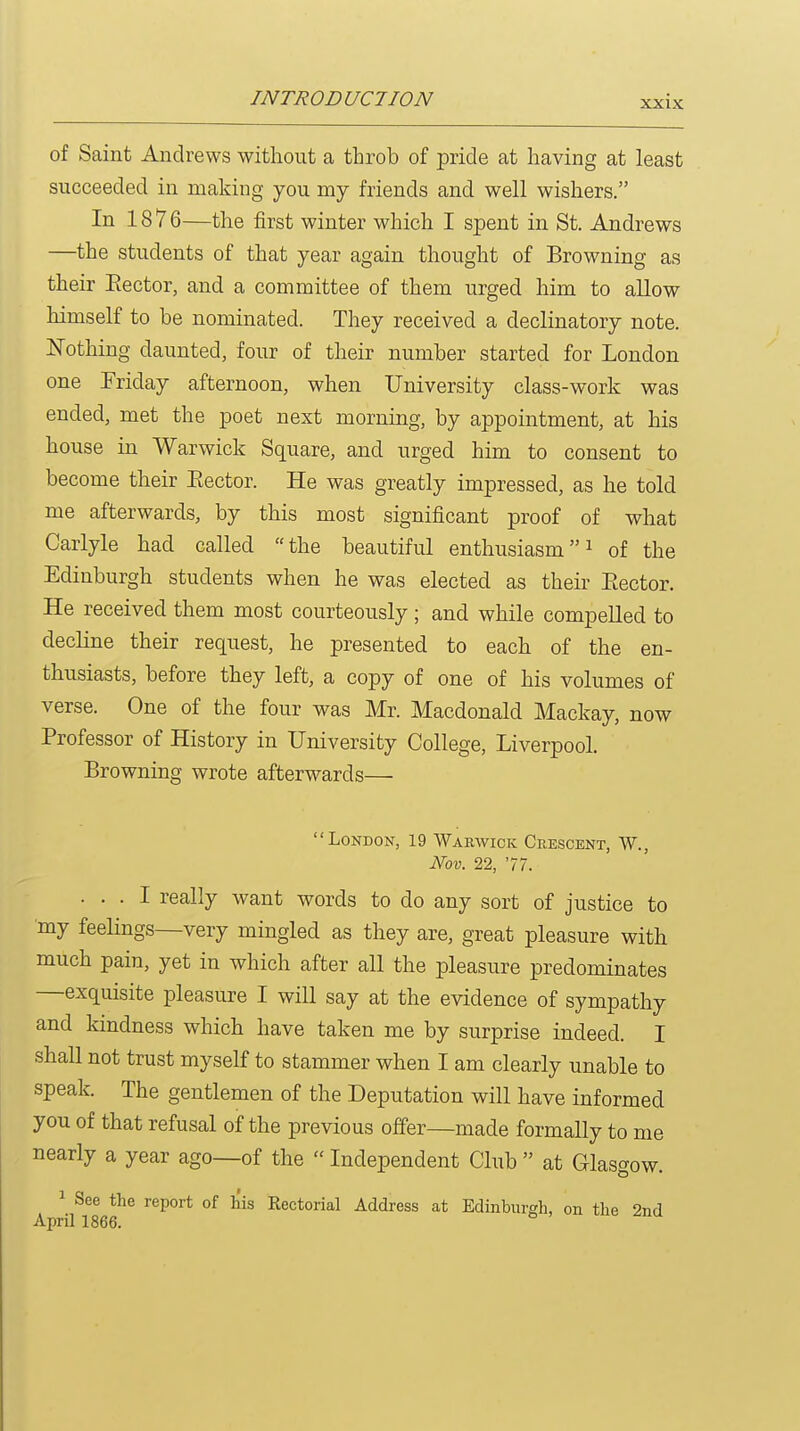 of Saint Andrews without a throb of pride at having at least succeeded in making you my friends and well wishers. In 18 7 6—the first winter which I spent in St. Andrews —the students of that year again thought of Browning as their Eector, and a committee of them urged him to allow himself to be nominated. They received a declinatory note. Nothing daunted, four of their number started for London one Friday afternoon, when University class-work was ended, met the poet next morning, by appointment, at his house in Warwick Square, and urged him to consent to become their Eector. He was greatly impressed, as he told me afterwards, by this most significant proof of what Carlyle had called the beautiful enthusiasmof the Edinburgh students when he was elected as their Eector. He received them most courteously ; and while compelled to decline their request, he presented to each of the en- thusiasts, before they left, a copy of one of his volumes of verse. One of the four was Mr. Macdonald Mackay, now Professor of History in University College, Liverpool. Browning wrote afterwards— London, 19 Warwick Crescent, W., Nov. 22, 77. ... I really want words to do any sort of justice to my feelings—very mingled as they are, great pleasure with much pain, yet in which after all the pleasure predominates —exquisite pleasure I will say at the evidence of sympathy and kindness which have taken me by surprise indeed. I shall not trust myself to stammer when I am clearly unable to speak. The gentlemen of the Deputation will have informed you of that refusal of the previous offer—made formally to me nearly a year ago—of the  Independent Club  at Glasgow. ^ See the report of his Rectorial Address at Edinburgh, on the 2nd April 1866.