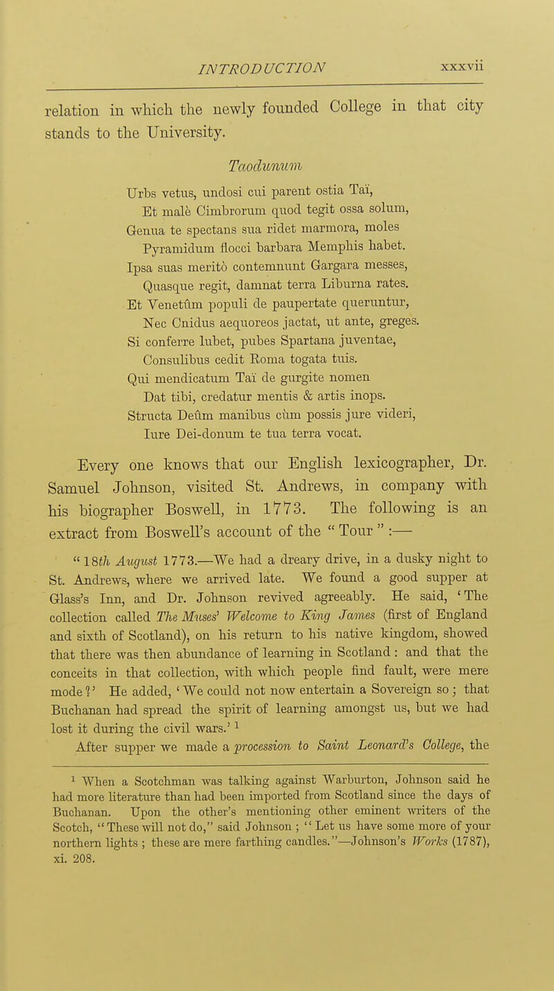 relation in which the newly founded College in that city stands to the University. Urbs vetus, undosi cui parent ostia Tai', Et male Cimbrorum quod tegit ossa sohim, Geiiim te spectans sua ridet niarmora, moles Pyramidum flocci barbara Mempliis habet. Ipsa suas merito contemnunt Gargara messes, Quasque regit, damnat terra Liburna rates. Et Venetvlm populi de paupertate queruntur, Nec Cnidus aequoreos jactat, ut ante, greges. Si conferre lubet, pubes Spartana juventae, Consulibus cedit Eoma togata tuis. Qui mendicatum Tai de gurgite nomen Dat tibi, credatur mentis & artis inops. Structa Deftm manibus cum possis jure videri, lure Dei-donum te tua terra vocat. Every one knows that our English lexicographer, Dr. Samuel Johnson, visited St. Andrews, in company with his biographer Bos well, in 1773. The following is an extract from Boswell's account of the  Tour  :—  August 1773.—We had a dreary drive, in a dusky niglit to St. Andrews, where we arrived late. We found a good supper at Glass's Inn, and Dr. Johnson revived agreeably. He said, 'The collection called The Muses' Welcome to King James (first of England and sixth of Scotland), on his return to his native kingdom, showed that there was then abundance of learning in Scotland : and that the conceits in that collection, with which people find fault, were mere mode 1' He added, ' We could not now entertain a Sovereign so; that Buchanan had spread the spirit of learning amongst us, but we had lost it during the civil wars.' ^ After supper we made a procession to Saint Leonard's College, the 1 When a Scotchman was talking against Warburton, Johnson said he had more literature than had been imported from Scotland since the days of Buchanan. Upon the other's mentioning other eminent witers of the Scotch, These will not do, said Johnson ;  Let us have some more of your northern lights ; these are mere farthing candles. —Johnson's PForks (1787), xi. 208.