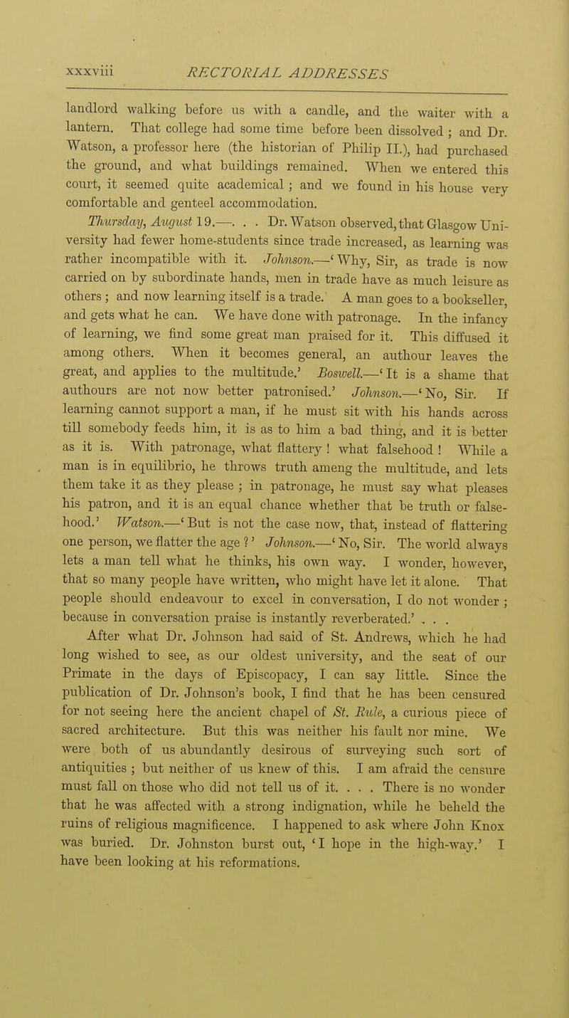 landlord walking before us with a candle, and the waiter with a lantern. That college had some time before been dissolved ; and Dr. Watson, a professor here (the historian of Philip II.), had purchased the ground, and what buildings remained. When we entered this court, it seemed quite academical; and we found in his house very- comfortable and genteel accommodation. Thursday, August 19.—. . . Dr. Watson observed, that Glasgow Uni- versity had fewer home-students since trade increased, as learning was rather incompatible with it. Johnson.—'Why, Sir, as trade is now carried on by subordinate hands, men in trade have as much leisure as others ; and now learning itself is a trade. A man goes to a bookseller, and gets what he can. We have done with patronage. In the infancy of learning, we find some great man praised for it. This diffused it among others. When it becomes general, an authour leaves the great, and applies to the multitude,' Boswell.—'It is a shame that authours are not now better patronised.' Johnson.—'No, Sir. If learning cannot support a man, if he must sit with his hands across till somebody feeds him, it is as to him a bad thing, and it is better as it is. With patronage, what flattery ! what falsehood ! While a man is in equilibrio, he throws truth ameng the multitude, and lets them take it as they please ; in patronage, he must say what pleases his patron, and it is an equal chance whether that be truth or false- hood.' Watson.—'But is not the case now, that, instead of flattering one person, we flatter the age ?' Johnson.—' No, Sir. The world always lets a man tell what lie thinks, his own way. I wonder, however, that so many people have written, who might have let it alone. That people should endeavour to excel in conversation, I do not wonder ; because in conversation praise is instantly reverberated.' . . . After what Dr. Johnson had said of St. Andrews, which he had long wished to see, as our oldest university, and the seat of our Primate in the days of Episcopacy, I can say little. Since the publication of Dr. Johnson's book, I find that he has been censured for not seeing here the ancient chapel of St. Rule, a curious piece of sacred architecture. But this was neither his fault nor mine. We were both of us abundantly desirous of surveying such sort of antiquities ; but neither of us knew of this. I am afraid the censure must fall on those who did not tell us of it. . . . There is no wonder that he was affected with a strong indignation, while he beheld the ruins of religious magnificence. I happened to ask where John Knox was buried. Dr. Johnston burst out, 'I hope in the high-way,' I have been looking at his reformations.