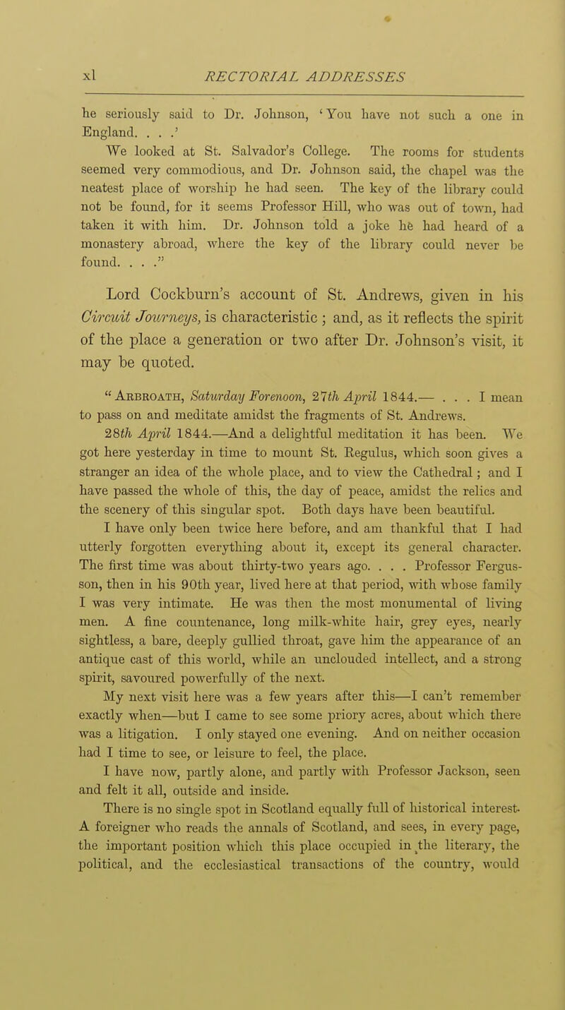 he seriously said to Dr. Johnson, ' You have not such a one in England. . . We looked at St. Salvador's College. The rooms for students seemed very commodious, and Dr. Johnson said, the chapel was the neatest place of worship he had seen. The key of the library could not be found, for it seems Professor Hill, who was out of town, had taken it with him. Dr. Johnson told a joke hfe had heard of a monastery abroad, where the key of the library could never be found. ... Lord Cockburn's account of St. Andrews, given in his Circuit Journeys, is characteristic ; and, as it reflects the spirit of the place a generation or two after Dr. Johnson's visit, it may be quoted. Arbroath, Saturday Forenoon, '2,1th April 1844.— ... I mean to pass on and meditate amidst the fragments of St. Andrews. 28i/i/ Ap-il 1844.—And a delightful meditation it has been. We got here yesterday in time to mount St, Regulus, which soon gives a stranger an idea of the whole place, and to view the Cathedral; and I have passed the whole of this, the day of peace, amidst the relics and the scenery of this singular spot. Both days have been beautifvd. I have only been twice here before, and am thankful that I had utterly forgotten everything about it, except its general character. The first time was about thirty-two years ago. . . . Professor Fergus- son, then in his 90th year, lived here at that period, with whose family I was very intimate. He was then the most monumental of living men. A fine countenance, long milk-white hair, grey eyes, nearly sightless, a bare, deeply gullied throat, gave him the appearance of an antique cast of this world, while an imclouded intellect, and a strong spirit, savoured powerfully of the next. My next visit here was a few years after this—I can't remember exactly when—but I came to see some priory acres, about which there was a litigation. I only stayed one evening. And on neither occasion had I time to see, or leisure to feel, the place. I have now, partly alone, and partly with Professor Jackson, seen and felt it all, outside and inside. There is no single spot in Scotland equally full of historical interest. A foreigner who reads the annals of Scotland, and sees, in every page, the important position which this place occupied in ^the literary, the political, and the ecclesiastical transactions of the country, would