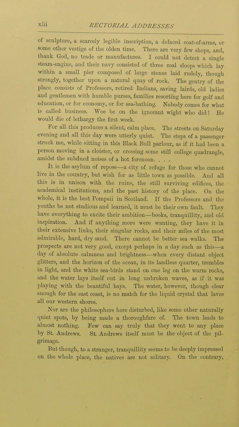 of sculpture, a scarcely legible inscription, a defaced coat-of-arms, or some other vestige of tlie olden time. There are very few shops, and, thank God, no trade or manufactures. I could not detect a single steam-engine, and their navy consisted of three coal sloops which lay within a small pier composed of large stones laid rudely, though strongly, together upon a natural quay of rock. The gentry of the place consists of Professors, retired Indians, saving lairds, old ladies and gentlemen with humble purses, families resorting here for golf and education, or for economy, or for sea-bathing. Nobody comes for what is called business. Woe be on the ignorant wight who did! He would die of lethargy the first week. For all this produces a silent, calm place. The streets on Saturday evening and all this day were utterly quiet. The steps of a passenger struck me, while sitting in this Black Bull parlour, as if it had been a person moving in a cloister, or crossing some still college quadrangle, amidst the subdued noises of a hot forenoon. . . . It is the asylum of repose—a city of refuge for those who cannot live in the country, but wish for as little town as possible. And all this is in unison with the ruins, the still surviving edifices, the academical institutions, and the past history of the place. On the whole, it is the best Pompeii in Scotland. If the Professors and the youths be not studious and learned, it must be their own fault. They have everything to excite their ambition—books, tranquillity, and old inspiration. And if anything more were wanting, they have it in their extensive links, their singular rocks, and their miles of the most admirable, hard, dry sand. There cannot be better sea walks. The prospects are not very good, except perhaps in a day such as this—a day of absolute calmness and brightness—when every distant object glitters, and the horizon of the ocean, in its landless quarter, trembles in light, and the white sea-birds stand on one leg on the warm rocks, and the water lays itself out in long unbroken waves, as if it M'as playing with the beautiful bays. The water, however, though clear enough for the east coast, is no match for the liquid crystal that laves all our western shores. Nor are the philosophers here disturbed, like some other naturally quiet spots, by being made a thoroughfare of. The town leads to almost nothing. Few can say truly that they went to any place by St. Andrews. St. Andrews itself must be the object of the pil- grimage. But though, to a stranger, tranquillity seems to be deeply impressed on the whole place, the natives are not solitary. On the contrary.