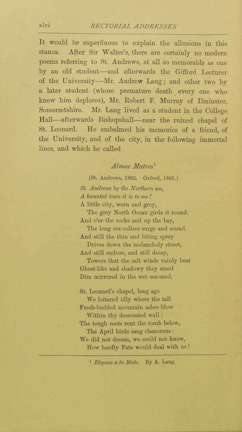 It would be superfluous to explain the allusions in this stanza. After Sir Walter's, there are certainly no modern poems referring to St. Andrews, at all so memorable as one by an old student—and afterwards the Gifford Lecturer of the University—Mr. Andrew Lang; and other two by a later student (whose premature death every one who knew him deplores), Mr. Eobert F. Murray of Ilminster, Somersetshire. Mr. Lang lived as a student in the College Hall—afterwards Bishopshall—near the ruined chapel of St. Leonard. He embalmed his memories of a friend, of the University, and of the city, in the following immortal lines, and which he called Almae Matres^ (St. Andi-ews, 1862. Oxford, 1865.) Bt. Andrews by the Northern sea, A haunted tomb it is to me! A little city, worn and grey, Tlie grey North Ocean girds it round. And o'er the rocks and up the bay, Tlie long sea-rollers surge and sound. And still the thin and biting spray Drives down the melancholy street, And still endure, and still decay, Towers that the salt winds vainly beat Ghost-like and shadowy they stand Dim mirrored in the wet sea-sand. St. Leonard's chapel, long ago We loitered idly where the tall Fresh-budded mountain ashes blow Within thy desecrated wall: The tough roots rent the tomb below, The April birds sang clamorous : We did not dream, we could not know, How hardly Fate would deal with us ! 1 Rhymes d la Mode. By A. Lang.