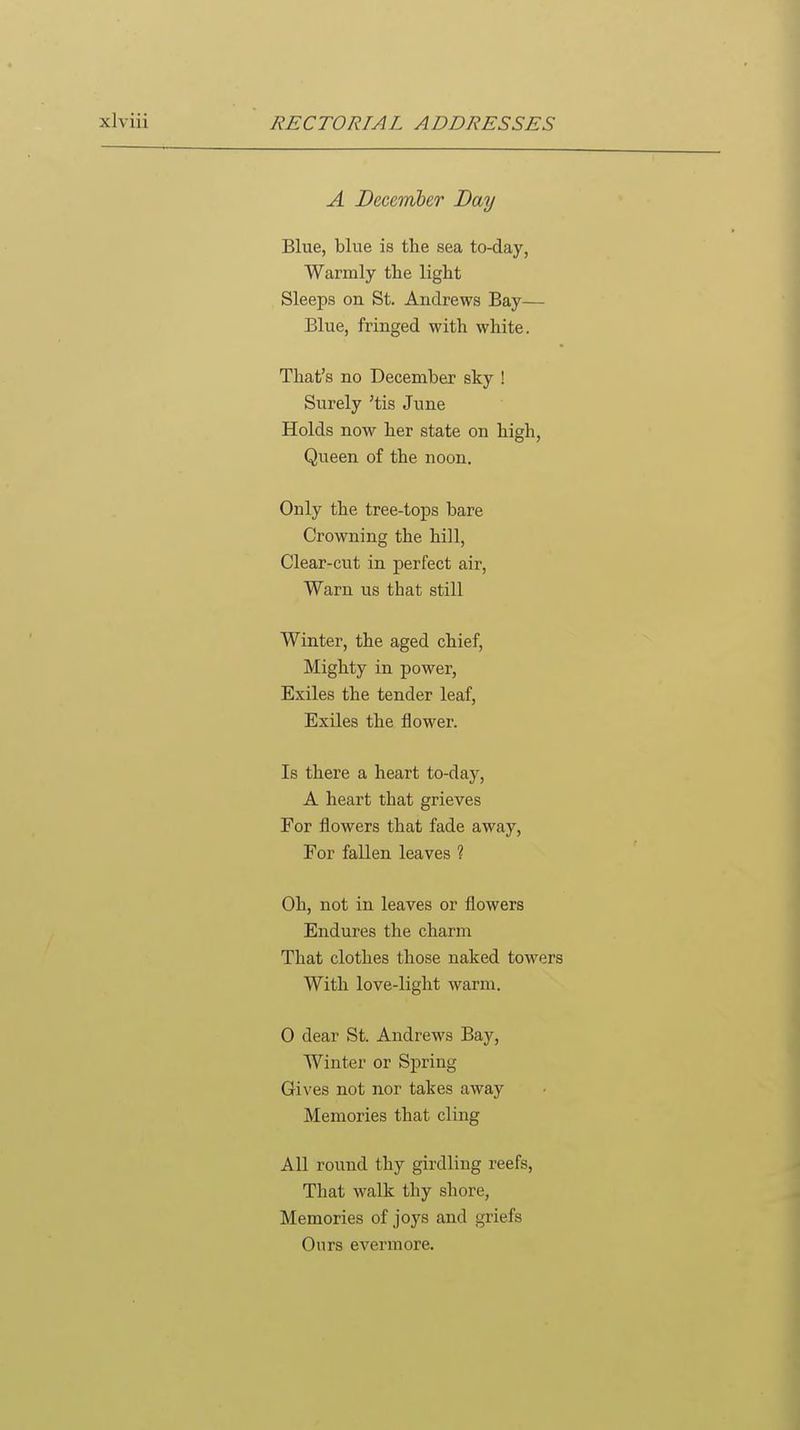 A Decemher Day Blue, blue is the sea to-day, Warmly the light Sleeps on St. Andrews Bay— Blue, fringed with white. That's no December sky ! Surely 'tis June Holds now her state on high, Queen of the noon. Only the tree-tops bare Crowning the hill, Clear-cut in perfect air, Warn us that still Winter, the aged chief, Mighty in power, Exiles the tender leaf. Exiles the flower. Is there a heart to-day, A heart that grieves For flowers that fade away. For fallen leaves ? Oh, not in leaves or flowers Endures the charm That clothes those naked towers With love-light warm. 0 dear St. Andrews Bay, Winter or Spring Gives not nor takes away Memories that cling All round thy girdling reefs. That walk thy shore, Memories of joys and griefs Ours evermore.