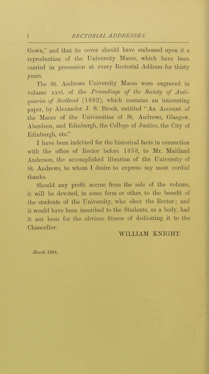 Gown, and that its cover should have embossed upon it a reproduction of the University Maces, which have been carried in procession at every Eectorial Address for thirty years. The St. Andrews University Maces were engraved in volume xxvi. of the Proceedings of the Society of Anti- quaries of Scotland (1892), which contains an interesting paper, by Alexander J. S. Brook, entitled An Account of the Maces of the Universities of St. Andrews, Glasgow, Aberdeen, and Edinburgh, the College of Justice, the City of Edinburgh, etc. I have been indebted for the historical facts in connection with the office of Eector before 1858, to Mr. Maitland Anderson, the accomplished librarian of the University of St. Andrews, to whom I desire to express my most cordial thanks. Should any profit accrue from the sale of the volume, it will be devoted, in some form or other, to the benefit of the students of the University, who elect the Kector; and it would have been inscribed to the Students, as a body, had it not been for the obvious fitness of dedicating it to the Chancellor. WILLIAM KNIGHT. March 1894.