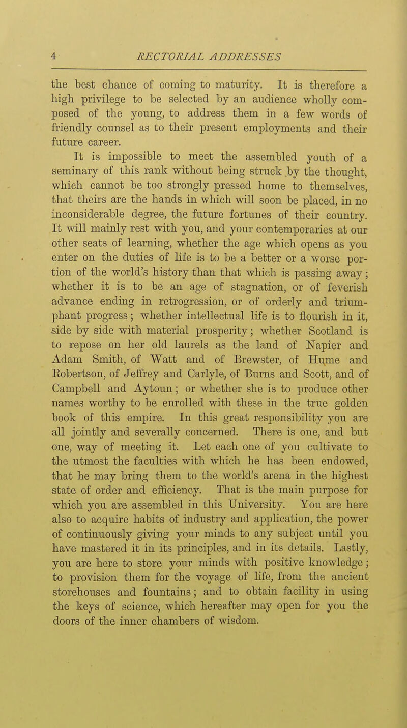 the best chance of coining to maturity. It is therefore a high privilege to be selected by an audience wholly com- posed of the young, to address them in a few words of friendly counsel as to their present employments and their future career. It is impossible to meet the assembled youth of a seminary of this rank without being struck by the thought, which cannot be too strongly pressed home to themselves, that theirs are the hands in which will soon be placed, in no inconsiderable degree, the future fortunes of their country. It will mainly rest with you, and your contemporaries at our other seats of learning, whether the age which opens as you enter on the duties of life is to be a better or a worse por- tion of the world's history than that which is passing away; whether it is to be an age of stagnation, or of feverish advance ending in retrogression, or of orderly and trium- phant progress; whether intellectual life is to flourish in it, side by side with material prosperity; whether Scotland is to repose on her old laurels as the land of Napier and Adam Smith, of Watt and of Brewster, of Hume and Eobertson, of Jeffrey and Carlyle, of Burns and Scott, and of Campbell and Aytoun; or whether she is to produce other names worthy to be enrolled with these in the true golden book of this empire. In this great responsibility you are all jointly and severally concerned. There is one, and but one, way of meeting it. Let each one of you cultivate to the utmost the faculties with which he has been endowed, that he may bring them to the world's arena in the highest state of order and efficiency. That is the main purpose for which you are assembled in this University. You are here also to acquire habits of industry and application, the power of continuously giving your minds to any subject until you have mastered it in its principles, and in its details. Lastly, you are here to store your minds with positive knowledge; to provision them for the voyage of life, from the ancient storehouses and fountains; and to obtain facility in using the keys of science, which hereafter may open for you the doors of the inner chambers of wisdom.