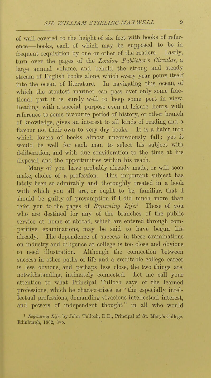 of wall covered to the height of six feet with books of refer- ence—books, each of which may be supposed to be in frequent requisition by one or other of the readers. Lastly, turn over the pages of the London Publishers Circular, a large annual volume, and behold the strong and steady stream of English books alone, which every year pours itself into the ocean of literature. In navigating this ocean, of which the stoutest mariner can pass over only some frac- tional part, it is surely well to keep some port in view. Eeading with a special purpose even at leisure hours, with reference to some favourite period of history, or other branch of knowledge, gives an interest to all kinds of reading and a flavour not their own to very dry books. It is a habit into which lovers of books almost unconsciously fall; yet it would be well for each man to select his subject with deliberation, and with due consideration to the time at his disposal, and the opportunities within his reach. Many of you have probably already made, or will soon make, choice of a profession. This important subject has lately been so admirably and thoroughly treated in a book with which you all are, or ought to be, familiar, that I should be guilty of presumption if I did much more than refer you to the pages of Beginning Life} Those of you who are destined for any of the branches of the public service at home or abroad, which are entered through com- petitive examinations, may be said to have begun life already. The dependence of success in these examinations on industry and diligence at college is too close and obvious to need illustration. Although the connection between success in other paths of life and a creditable college career is less obvious, and perhaps less close, the two things are, notwithstanding, intimately connected. Let me call your attention to what Principal TuUoch says of the learned professions, which he characterises as  the especially intel- lectual professions, demanding vivacious intellectual interest, and powers of independent thought in all who would ^ Beginning Life, by John Tulloch, D.D., Principal of St. Mary's College. Edinburgh, 1862, 8vo.