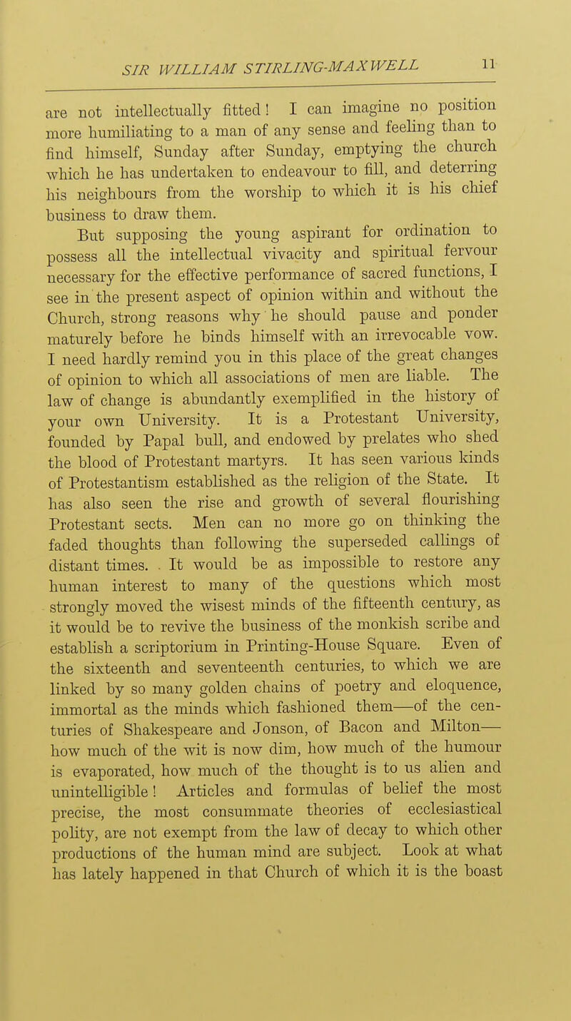 are not intellectually fitted! I can imagine no position more humiliating to a man of any sense and feeling than to find himself, Sunday after Sunday, emptying the church which he has undertaken to endeavour to fill, and deterring his neighbours from the worship to which it is his chief business to draw them. But supposing the young aspirant for ordination to possess all the intellectual vivacity and spiritual fervour necessary for the effective performance of sacred functions, I see in the present aspect of opinion within and without the Church, strong reasons why he should pause and ponder maturely before he binds himself with an irrevocable vow. I need hardly remind you in this place of the great changes of opinion to which all associations of men are liable. The law of change is abundantly exemplified in the history of your own University. It is a Protestant University, founded by Papal bull, and endowed by prelates who shed the blood of Protestant martyrs. It has seen various kinds of Protestantism established as the religion of the State. It has also seen the rise and growth of several flourishing Protestant sects. Men can no more go on thinking the faded thoughts than following the superseded callings of distant times. . It would be as impossible to restore any human interest to many of the questions which most strongly moved the wisest minds of the fifteenth century, as it would be to revive the business of the monkish scribe and establish a scriptorium in Printing-House Square. Even of the sixteenth and seventeenth centuries, to which we are linked by so many golden chains of poetry and eloquence, immortal as the minds which fashioned them—of the cen- turies of Shakespeare and Jonson, of Bacon and Milton— how much of the wit is now dim, how much of the humour is evaporated, how much of the thought is to us alien and unintelligible! Articles and formulas of belief the most precise, the most consummate theories of ecclesiastical pohty, are not exempt from the law of decay to which other productions of the human mind are subject. Look at what has lately happened in that Church of which it is the boast