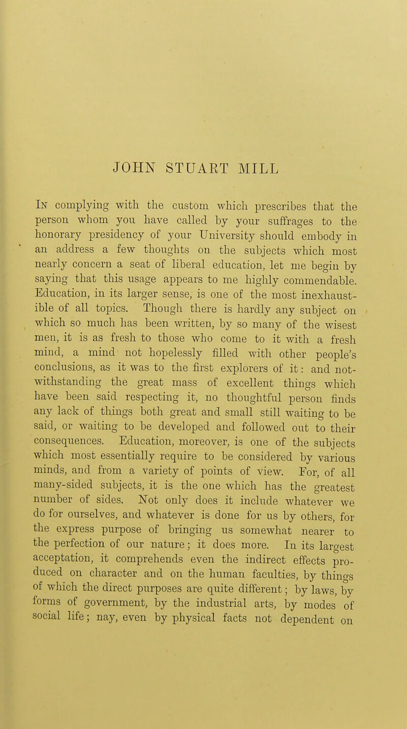 In complying with the custom which prescribes that the person whom you have called by your suffrages to the honorary presidency of your University should embody in an address a few thoughts on the subjects which most nearly concern a seat of liberal education, let me begin by saying that this usage appears to me highly commendable. Education, in its larger sense, is one of the most inexhaust- ible of all topics. Though there is hardly any subject on which so much has been written, by so many of the wisest men, it is as fresh to those who come to it with a fresh mind, a mind not hopelessly filled with other people's conclusions, as it was to the first explorers of it: and not- withstanding the great mass of excellent things which have been said respecting it, no thoughtful person finds any lack of tilings both great and small still waiting to be said, or waiting to be developed and followed out to their consequences. Education, moreover, is one of the subjects which most essentially require to be considered by various minds, and from a variety of points of view. For, of all many-sided subjects, it is the one which has the greatest number of sides. Not only does it include whatever we do for ourselves, and whatever is done for us by others, for the express purpose of bringing us somewhat nearer to the perfection of our nature; it does more. In its largest acceptation, it comprehends even the indirect effects pro- duced on character and on the human faculties, by thinCTs of which the direct purposes are quite different; by laws, by forms of government, by the industrial arts, by modes of social life; nay, even by physical facts not dependent on