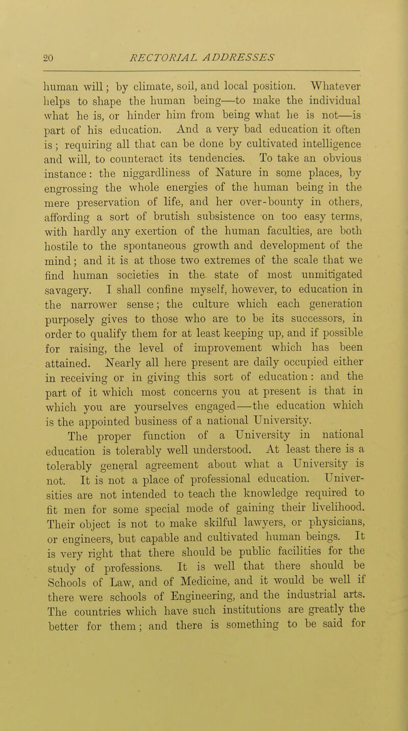 human will; by climate, soil, and local position. Whatever helps to shape the human being—to make the individual what he is, or hinder him from being what he is not—is part of his education. And a very bad education it often is; requiring all that can be done by cultivated intelligence and will, to counteract its tendencies. To take an obvious instance: the niggardliness of Nature in some places, by engrossing the whole energies of the human being in the mere preservation of life, and her over-bounty in others, affording a sort of brutish subsistence on too easy terms, with hardly any exertion of the human faculties, are both hostile to the spontaneous growth and development of the mind; and it is at those two extremes of the scale that we find human societies in the state of most unmitigated savagery. I shall confine myself, however, to education in the narrower sense; the culture which each generation purposely gives to those who are to be its successors, in order to qualify them for at least keeping up, and if possible for raising, the level of improvement which has been attained. Nearly all here present are daily occupied either in receiving or in giving this sort of education: and the part of it which most concerns you at present is that in which you are yourselves engaged—the education which is the appointed business of a national University. The proper function of a University in national education is tolerably well understood. At least there is a tolerably general agreement about what a University is not. It is not a place of professional education. Univer- sities are not intended to teach the knowledge required to fit men for some special mode of gaining their livelihood. Their object is not to make skilful lawyers, or physicians, or engineers, but capable and cultivated human beings. It is very right that there should be public facilities for the study of professions. It is well that there should be Schools of Law, and of Medicine, and it would be well if there were schools of Engineering, and the industrial arts. The countries which have such institutions are greatly the better for them; and there is something to be said for