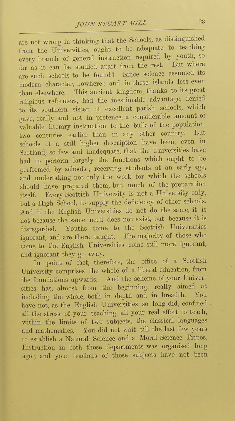 are not wrong in thinking that the Schools, as distinguished from the Universities, ought to be adequate to teaching every branch of general instruction required by youth, so far as it can be studied apart from the rest. But where are such schools to be found? Since science assumed its modern character, nowhere: and in these islands less even than elsewhere. This ancient kingdom, thanks to its great religious reformers, had the inestimable advantage, denied to its southern sister, of exceUent parish schools, which gave, really and not in pretence, a considerable amount of valuable literary instruction to the bullc of the population, two centuries earlier than in any other country. But schools of a still higher description have been, even in Scotland, so few and inadequate, that the Universities have had to perforin largely the functions which ought to be performed by schools ; receiving students at an early age, and undertaking not only the work for which the schools should have prepared them, but much of the preparation itself. Every Scottish University is not a University only, but a High School, to supply the deficiency of other schools. And if the English Universities do not do the same, it is not because the same need does not exist, but because it is disregarded. Youths come to the Scottish Universities ignorant, and are there taught. The majority of those who come to the English Universities come still more ignorant, and ignorant they go away. In point of fact, therefore, the office of a Scottish University comprises the whole of a liberal education, from the foundations upwards. And the scheme of your Univer- sities has, almost from the beginning, really aimed at including the whole, both in depth and in breadth. You have not, as the English Universities so long did, confined . all the stress of your teaching, all your real effort to teach, within the limits of two subjects, the classical languages and mathematics. You did not wait till the last few years to establish a Natural Science and a Moral Science Tripos. Instruction in both those departments was organised long ago ; and your teachers of those subjects have not been