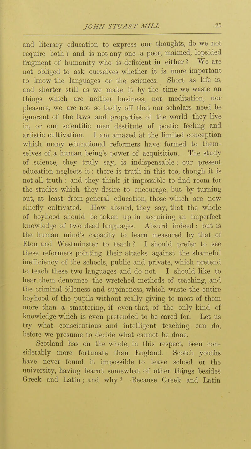 and literary education to express our thoughts, do we not require both ? and is not any one a poor, maimed, lopsided fragment of humanity who is deficient in either ? We are not obliged to ask ourselves whether it is more important to know the languages or the sciences. Short as life is, and shorter still as we make it by the time we waste on things which are neither business, nor meditation, nor pleasure, we are not so badly off that our scholars need be ignorant of the laws and properties of the world they live in, or our scientific men destitute of poetic feeling and artistic cultivation. I am amazed at the limited conception which many educational reformers have formed to them- selves of a human being's power of acquisition. The study of science, they truly say, is indispensable: our present education neglects it: there is truth in this too, though it is not all truth : and they think .it impossible to find room for the studies which they desire to encourage, but by turning out, at least from general education, those which are now chiefly cultivated. How absurd, they say, that the whole of boyhood should be taken up in acquiring an imperfect knowledge of two dead languages. Absurd indeed : but is the human mind's capacity to learn measured by that of Eton and Westminster to teach ? I should prefer to see these reformers pointing their attacks against the shameful inefficiency of the schools, public and private, which pretend to teach these two languages and do not. I should like to hear them denounce the wretched methods of teaching, and the criminal idleness and supineness, which waste the entire boyhood of the pupils without really giving to most of them more than a smattering, if even that, of the only kind of knowledge which is even pretended to be cared for. Let us try what conscientious and intelligent teaching can do, before we presume to decide what cannot be done. Scotland has on the whole, in this respect, been con- siderably more fortunate than England. Scotch youths have never found it impossible to leave school or the university, having learnt somewhat of other things besides Greek and Latin ; and why ? Because Greek and Latin