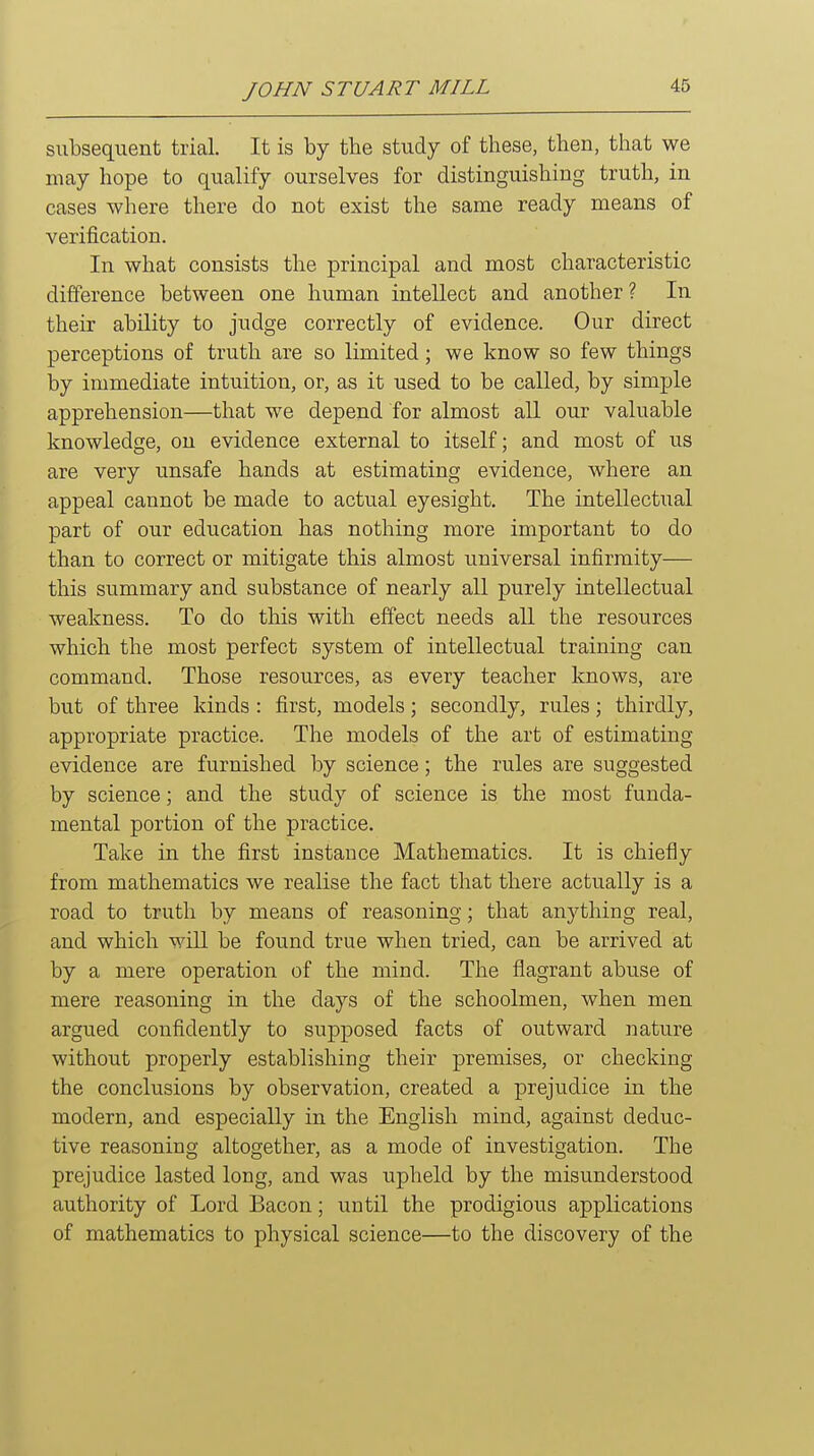 subsequent trial. It is by the study of these, then, that we may hope to qualify ourselves for distinguishing truth, in cases where there do not exist the same ready means of verification. In what consists the principal and most characteristic difference between one human intellect and another? In their ability to judge correctly of evidence. Our direct perceptions of truth are so limited; we know so few things by immediate intuition, or, as it used to be called, by simple apprehension—that we depend for almost all our valuable knowledge, on evidence external to itself; and most of us are very unsafe hands at estimating evidence, where an appeal cannot be made to actual eyesight. The intellectual part of our education has nothing more important to do than to correct or mitigate this almost universal infirmity— this summary and substance of nearly all purely intellectual weakness. To do this with effect needs all the resources which the most perfect system of intellectual training can command. Those resources, as every teacher knows, are but of three kinds : first, models; secondly, rules; thirdly, appropriate practice. The models of the art of estimating evidence are furnished by science; the rules are suggested by science; and the study of science is the most funda- mental portion of the practice. Take in the first instance Mathematics. It is chiefly from mathematics we realise the fact that there actually is a road to truth by means of reasoning; that anything real, and which will be found true when tried, can be arrived at by a mere operation of the mind. The flagrant abuse of mere reasoning in the days of the schoolmen, when men argued confidently to supposed facts of outward nature without properly establishing their premises, or checking the conclusions by observation, created a prejudice in the modern, and especially in the English mind, against deduc- tive reasoning altogether, as a mode of investigation. The prejudice lasted long, and was upheld by the misunderstood authority of Lord Bacon; until the prodigious applications of mathematics to physical science—to the discovery of the