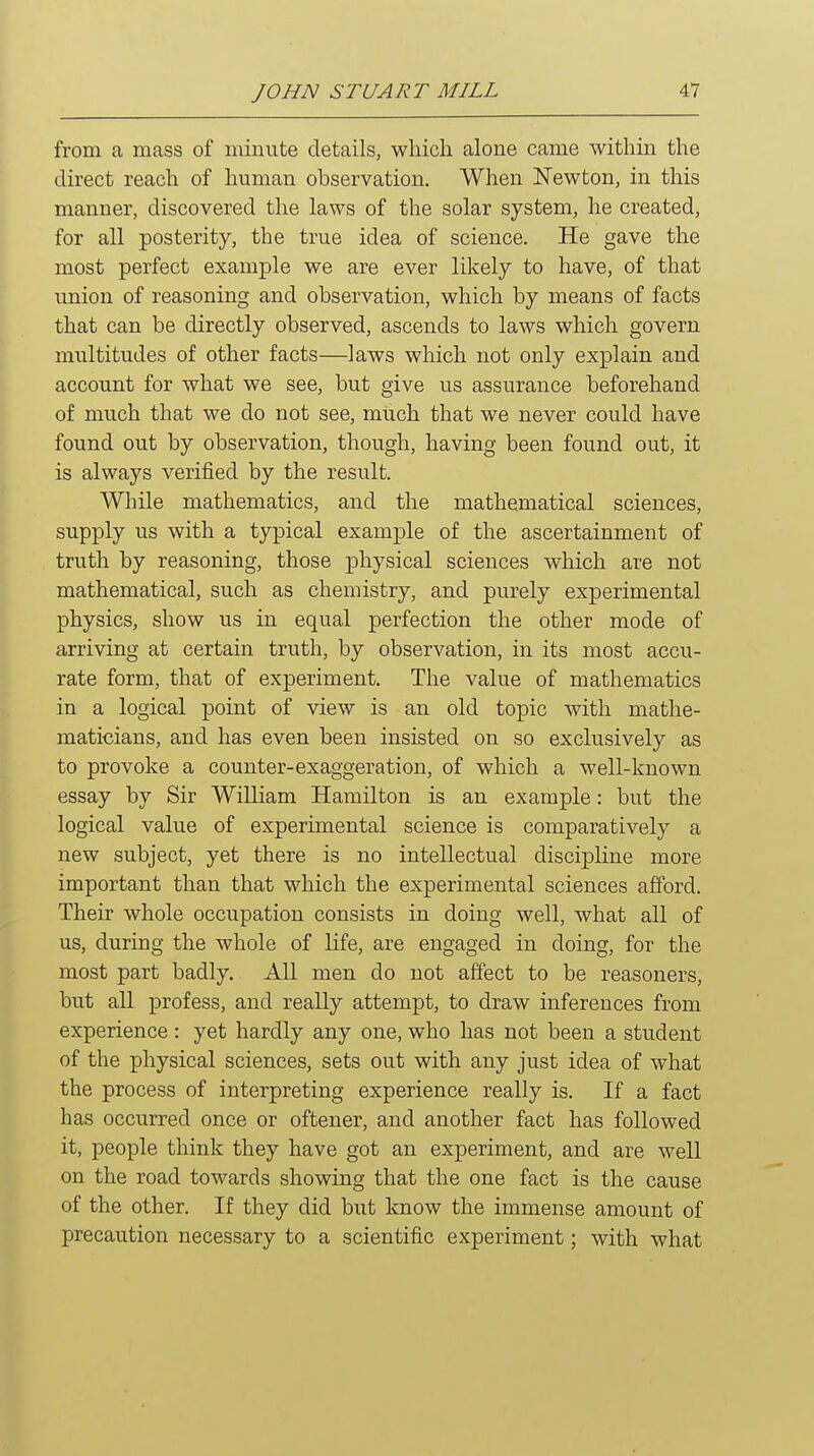 from a mass of minute details, which alone came within the direct reach of human observation. When Newton, in this manner, discovered the laws of the solar system, he created, for all posterity, the true idea of science. He gave the most perfect example we are ever likely to have, of that union of reasoning and observation, which by means of facts that can be directly observed, ascends to laws which govern multitudes of other facts—laws which not only explain and account for what we see, but give us assurance beforehand of much that we do not see, much that we never could have found out by observation, though, having been found out, it is always verified by the result. While mathematics, and the mathematical sciences, supply us with a typical example of the ascertainment of truth by reasoning, those physical sciences which are not mathematical, such as chemistry, and purely experimental physics, show us in equal perfection the other mode of arriving at certain truth, by observation, in its most accu- rate form, that of experiment. The value of mathematics in a logical point of view is an old topic with mathe- maticians, and has even been insisted on so exclusively as to provoke a counter-exaggeration, of which a well-known essay by Sir William Hamilton is an example: but the logical value of experimental science is comparatively a new subject, yet there is no intellectual discipline more important than that which the experimental sciences afford. Their whole occupation consists in doing well, what all of us, during the whole of life, are engaged in doing, for the most part badly. All men do not affect to be reasoners, but all profess, and really attempt, to draw inferences from experience: yet hardly any one, who has not been a student of the physical sciences, sets out with any just idea of what the process of interpreting experience really is. If a fact has occurred once or oftener, and another fact has followed it, people think they have got an experiment, and are well on the road towards showing that the one fact is the cause of the other. If they did but know the immense amount of precaution necessary to a scientific experiment; with what