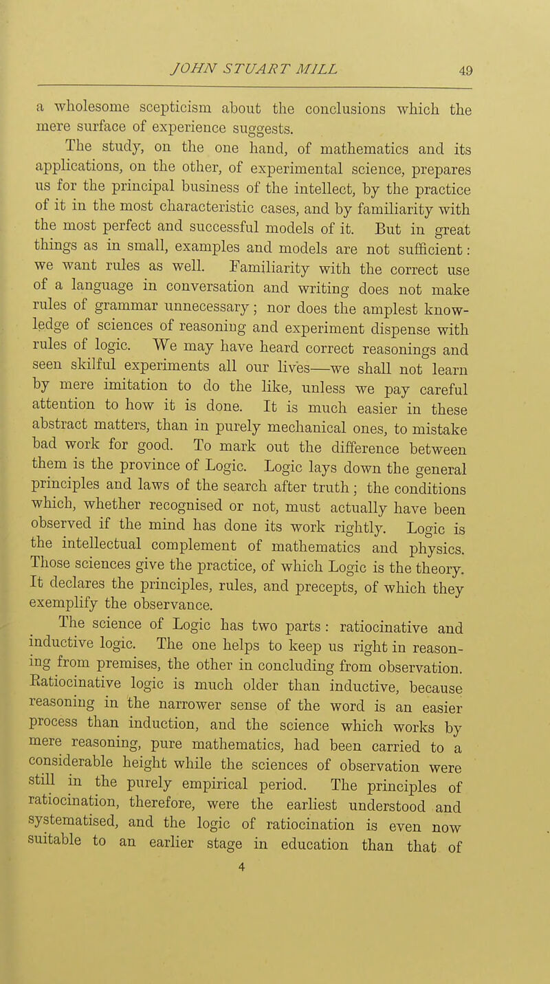 a wholesome scepticism about the conclusions which the mere surface of experience suggests. The study, on the one hand, of mathematics and its applications, on the other, of experimental science, prepares us for the principal business of the intellect, by the practice of it in the most characteristic cases, and by familiarity with the most perfect and successful models of it. But in great things as in small, examples and models are not sufiacient: we want rules as well. Familiarity with the correct use of a language in conversation and writing does not make rules of grammar unnecessary; nor does the amplest know- ledge of sciences of reasoniug and experiment dispense with rules of logic. We may have heard correct reasonings and seen skilful experiments all our lives—we shall not learn by mere imitation to do the like, unless we pay careful attention to how it is done. It is much easier in these abstract matters, than in purely mechanical ones, to mistake bad work for good. To mark out the difference between them is the province of Logic. Logic lays down the general principles and laws of the search after truth; the conditions which, whether recognised or not, must actually have been observed if the mind has done its work rightly. Logic is the intellectual complement of mathematics and physics. Those sciences give the practice, of which Logic is the theory. It declares the principles, rules, and precepts, of which they exemplify the observance. The science of Logic has two parts: ratiocinative and inductive logic. The one helps to keep us right in reason- ing from premises, the other in concluding from observation. Eatiocinative logic is much older than inductive, because reasoniug in the narrower sense of the word is an easier process than induction, and the science which works by mere reasoning, pure mathematics, had been carried to a considerable height while the sciences of observation were still in the purely empirical period. The principles of ratiocination, therefore, were the earliest understood and systematised, and the logic of ratiocination is even now suitable to an earlier stage in education than that of 4