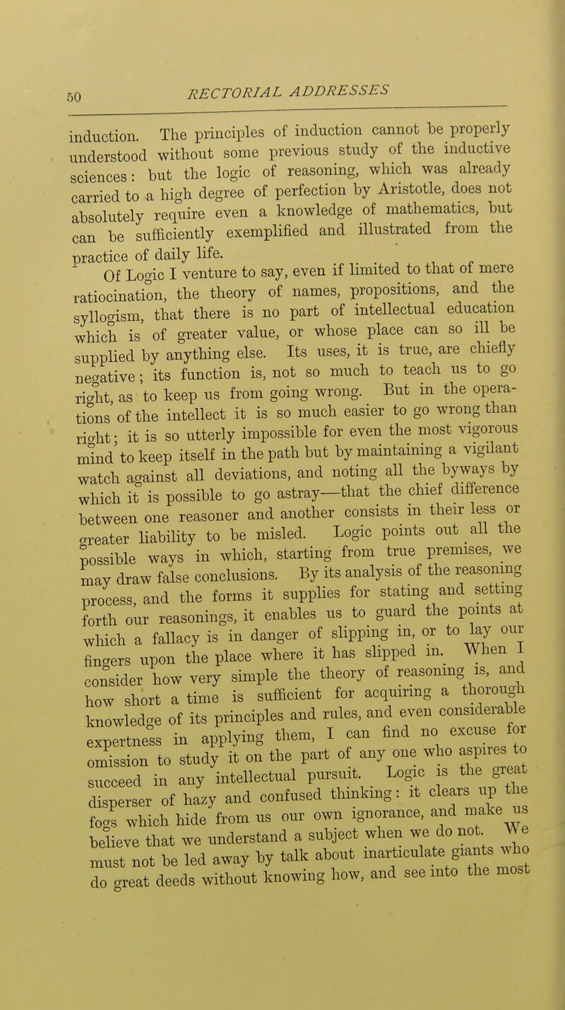 induction. The principles of induction cannot be properly understood without some previous study of the inductive sciences: but the logic of reasoning, winch was already carried to a high degree of perfection by Aristotle, does not absolutely require even a knowledge of mathematics, but can be sufficiently exemplified and illustrated from the practice of daily life. Of Logic I venture to say, even if limited to that ot mere ratiocination, the theory of names, propositions, and the syllogism, that there is no part of inteUectual education which is' of greater value, or whose place can so ill be supplied by anything else. Its uses, it is true, are chiefly negative; its function is, not so much to teach us to go right as to keep us from going wrong. But in the opera- tions'of the intellect it is so much easier to go wrong than ricrht- it is so utterly impossible for even the most vigorous mind'to keep itself in the path but by maintaining a vigilant watch against all deviations, and noting all the byways by which it is possible to go astray—that the chief difference between one reasoner and another consists m their less or areater liability to be misled. Logic points out all the possible ways in which, starting from true premises, we may draw false conclusions. By its analysis of the reasomng process, and the forms it supplies for stating and settmg forth our reasonings, it enables us to guard the points at which a fallacy is in danger of slipping in or to lay our finders upon the place where it has slipped m._ When I consider how very simple the theory of reasoning is, and how short a time is sufficient for acquiring a thorough knowledge of its principles and rules, and even considerable expertness in applying them, I can find no excuse for omission to study it on the part of any one who aspne^ to succeed in any intellectual pursuit _ Logic is tiie grea disperser of hazy and confused thmkmg: it clears up the focrs which hide from us our own ignorance, and make us believe that we understand a subject when we do not JA e must not be led away by talk about -^^T'e most do great deeds without knowing how, and see into the most