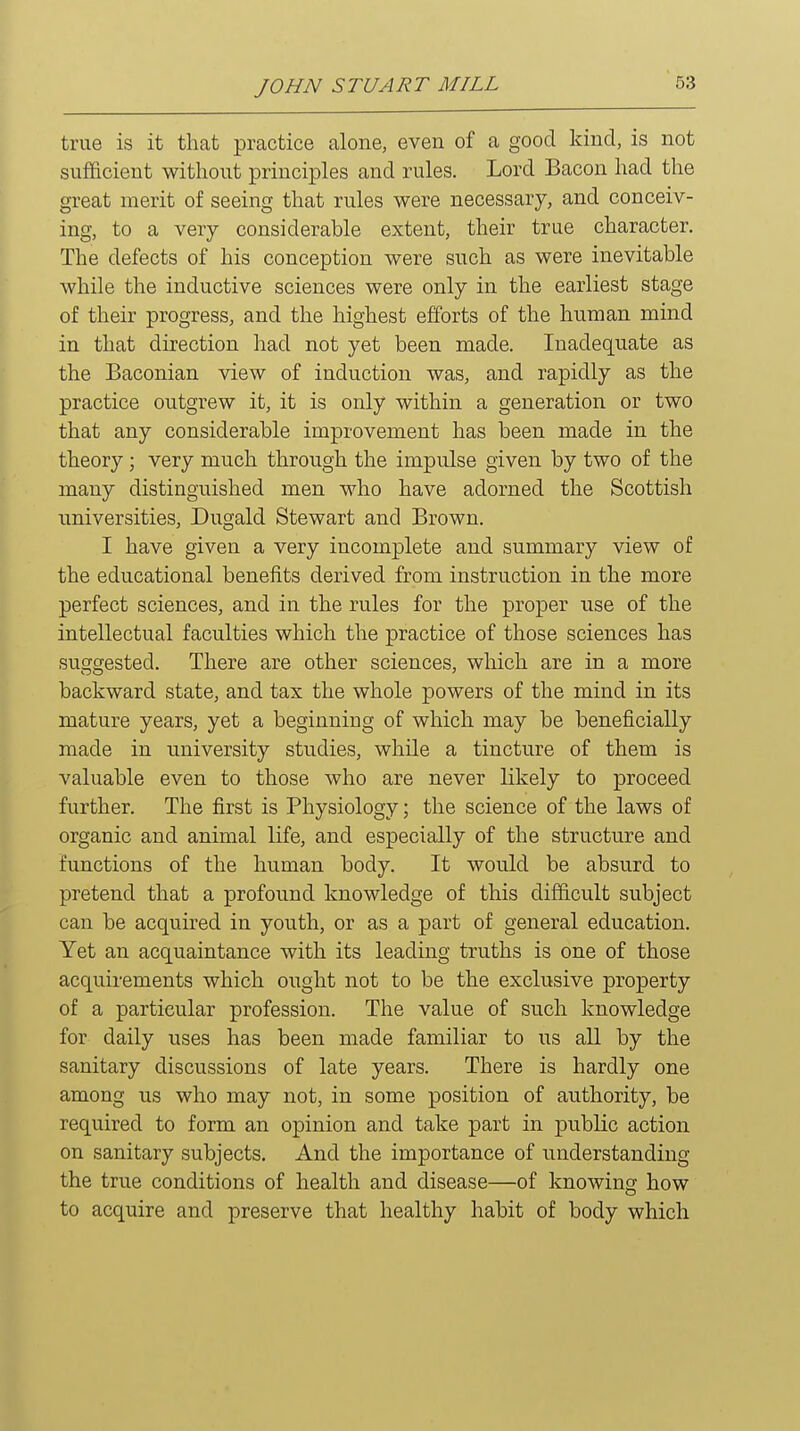 true is it that practice alone, even of a good kind, is not sufficient without principles and rules. Lord Bacon had the great merit of seeing that rules were necessary, and conceiv- ing, to a very considerable extent, their true character. The defects of his conception were such as were inevitable while the inductive sciences were only in the earliest stage of their progress, and the highest efforts of the human mind in that direction had not yet been made. Inadequate as the Baconian view of induction was, and rapidly as the practice outgrew it, it is only within a generation or two that any considerable improvement has been made in the theory ; very much through the impulse given by two of the many distinguished men who have adorned the Scottish universities, Dugald Stewart and Brown. I have given a very incomplete and summary view of the educational benefits derived from instruction in the more perfect sciences, and in the rules for the proper use of the intellectual faculties which the practice of those sciences has suggested. There are other sciences, which are in a more backward state, and tax the whole powers of the mind in its mature years, yet a beginning of which may be beneficially made in university studies, while a tincture of them is valuable even to those who are never likely to proceed further. The first is Physiology; the science of the laws of organic and animal life, and especially of the structure and functions of the human body. It would be absurd to pretend that a profound knowledge of this difficult subject can be acquired in youth, or as a part of general education. Yet an acquaintance with its leading truths is one of those acquirements which ought not to be the exclusive property of a particular profession. The value of such knowledge for daily uses has been made familiar to us all by the sanitary discussions of late years. There is hardly one among us who may not, in some position of authority, be required to form an opinion and take part in public action on sanitary subjects. And the importance of understanding the true conditions of health and disease—of knowing how to acquire and preserve that healthy habit of body which