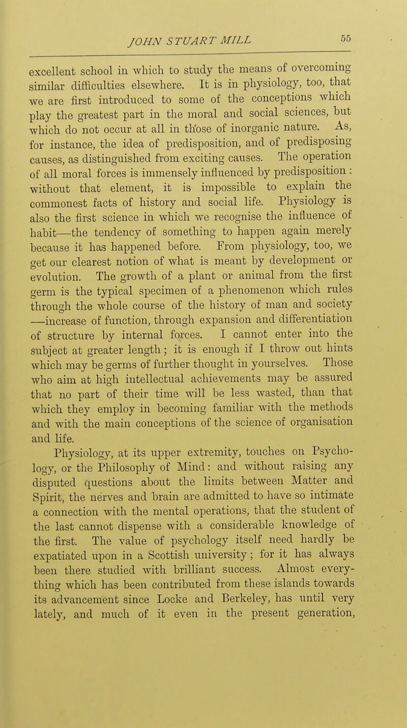 excellent school in which to study the means of overcoming similar difficulties elsewhere. It is in physiology, too, that we are first introduced to some of the conceptions which play the greatest part in the moral and social sciences, but wMch do not occur at all in th'ose of inorganic nature. As, for instance, the idea of predisposition, and of predisposing causes, as distinguished from exciting causes. The operation of all moral forces is immensely influenced by predisposition : without that element, it is impossible to explain the commonest facts of history and social life. Physiology is also the first science in which we recognise the influence of habit—the tendency of something to happen again merely because it has happened before. From physiology, too, we get our clearest notion of what is meant by development or evolution. The growth of a plant or animal from the first germ is the typical specimen of a phenomenon which rules through the whole course of the history of man and society —increase of function, through expansion and differentiation of structure by internal forces. I cannot enter into the subject at greater length; it is enough if I throw out hints which may be germs of further thought in yourselves. Those who aim at high intellectual achievements may be assured that no part of their time will be less wasted, than that which they employ in becoming familiar with the methods and with the main conceptions of the science of organisation and life. Physiology, at its upper extremity, touches on Psycho- logy, or the Philosophy of Mind: and without raising any disputed questions about the limits between Matter and Spirit, the nerves and brain are admitted to have so intimate a connection with the mental operations, that the student of the last cannot dispense with a considerable knowledge of the first. The value of psychology itself need hardly be expatiated upon in a Scottish university; for it has always been there studied with brilliant success. Almost every- thing which has been contributed from these islands towards its advancement since Locke and Berkeley, has until very lately, and much of it even in the present generation,